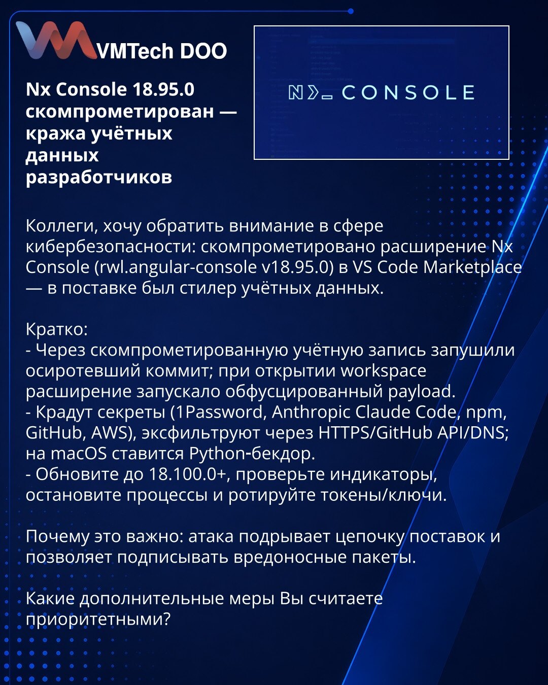 Nx Console 18.95.0 kompromitovan — krađa akreditiva developera

Kolege, napomena iz oblasti kibernetičke bezbednosti: kompromitovano je proširenje Nx Console (rwl.angular-console v18.95.0) u VS Code Marketplace — u izdanju je bio stealer akreditiva.

Kratko:
- Kroz kompromitovan nalog pushovan je siročić commit; pri otvaranju workspace‑a proširenje je pokretalo obfuskovani payload.
- Kradu se tajne (1Password, Anthropic Claude Code, npm, GitHub, AWS), eksfiltracija preko HTTPS/GitHub API/DNS; na