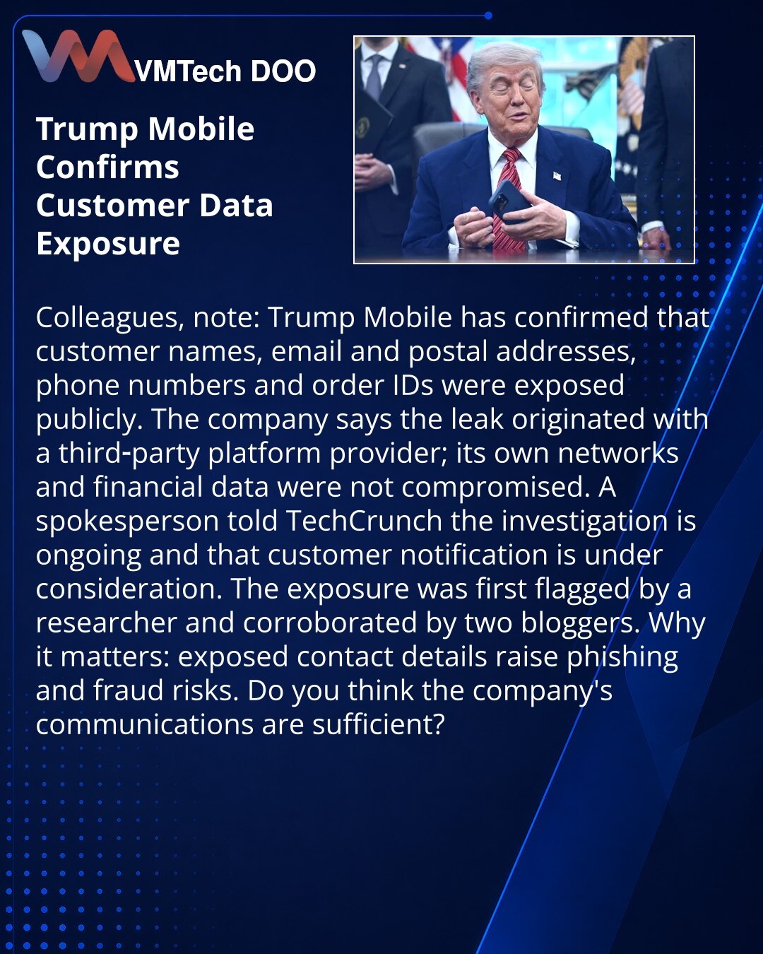 Trump Mobile potvrdio curenje ličnih podataka klijenata

Kolege, želim da skrenem pažnju: u oblasti kibernetičke sigurnosti Trump Mobile je potvrdio da su imena, elektronske i poštanske adrese, brojevi telefona i identifikatori porudžbina klijenata postali javno dostupni.

Kompanija je saopštila da je curenje povezano sa platformskim provajderom treće strane; sopstvene mreže i finansijski podaci nisu kompromitovani. Predstavnik je izjavio za TechCrunch da istraga traje i da se razmatra obaveštav