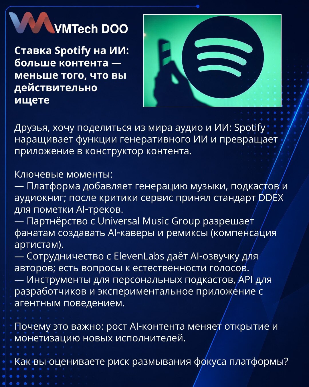 Spotify-ov ulog u AI: više sadržaja — manje onoga što Vi zaista tražite

Dragi prijatelji, želim podeliti vesti iz sveta audio i AI: Spotify širi generativni AI i pretvara aplikaciju u alat za kreiranje sadržaja.

Ključne tačke:
— Platforma dodaje generisanje muzike, podkasta i audio-knjiga; nakon kritika usvojen je DDEX standard za označavanje AI-trakova.
— Partnerstvo sa Universal Music Group omogućava fanovima da prave AI-kavere i remikse (kompenzacija izvođačima).
— Saradnja sa ElevenLabs uv