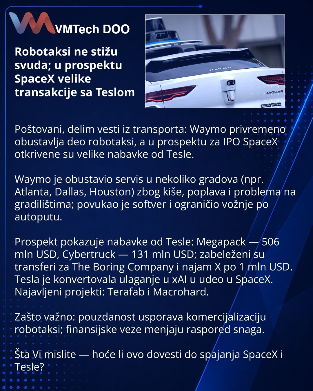 Robotaksi ne stižu svuda; u prospektu SpaceX velike transakcije sa Teslom

Poštovani, delim vesti iz transporta: Waymo privremeno obustavlja deo robotaksi, a u prospektu za IPO SpaceX otkrivene su velike nabavke od Tesle.

Waymo je obustavio servis u nekoliko gradova (npr. Atlanta, Dallas, Houston) zbog kiše, poplava i problema na gradilištima; povukao je softver i ograničio vožnje po autoputu.

Prospekt pokazuje nabavke od Tesle: Megapack — 506 mln USD, Cybertruck — 131 mln USD; zabeleženi su t