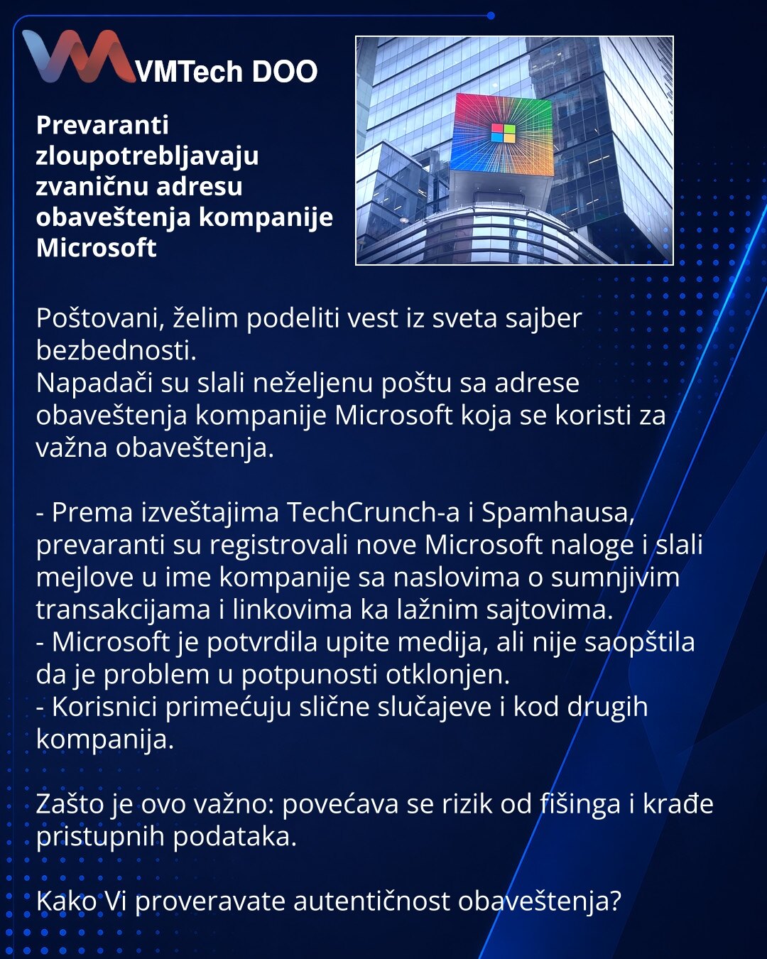 Prevaranti zloupotrebljavaju zvaničnu adresu obaveštenja kompanije Microsoft

Poštovani, želim podeliti vest iz sveta sajber bezbednosti.
Napadači su slali neželjenu poštu sa adrese obaveštenja kompanije Microsoft koja se koristi za važna obaveštenja.

- Prema izveštajima TechCrunch-a i Spamhausa, prevaranti su registrovali nove Microsoft naloge i slali mejlove u ime kompanije sa naslovima o sumnjivim transakcijama i linkovima ka lažnim sajtovima.
- Microsoft je potvrdila upite medija, ali nije