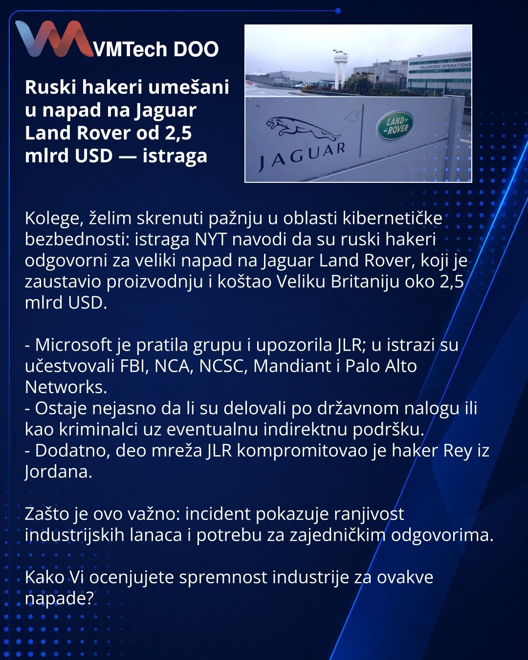 Ruski hakeri umešani u napad na Jaguar Land Rover od 2,5 mlrd USD — istraga

Kolege, želim skrenuti pažnju u oblasti kibernetičke bezbednosti: istraga NYT navodi da su ruski hakeri odgovorni za veliki napad na Jaguar Land Rover, koji je zaustavio proizvodnju i koštao Veliku Britaniju oko 2,5 mlrd USD.

- Microsoft je pratila grupu i upozorila JLR; u istrazi su učestvovali FBI, NCA, NCSC, Mandiant i Palo Alto Networks.
- Ostaje nejasno da li su delovali po državnom nalogu ili kao kriminalci uz ev