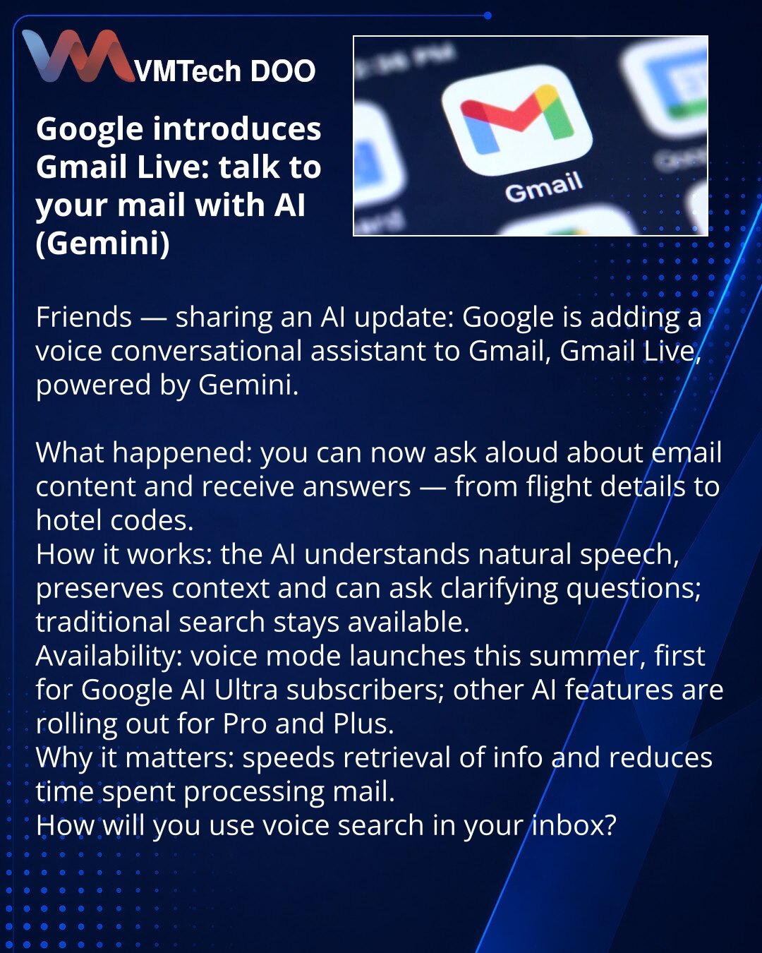 Google uvodi Gmail Live: razgovarajte s mejlom putem veštačke inteligencije (Gemini)

Poštovani, želim podeliti novinu iz sveta veštačke inteligencije: Google dodaje u Gmail glasovnog razgovornog asistenta Gmail Live zasnovanog na Gemini.

Šta se dogodilo: sada možete naglas postavljati pitanja o sadržaju pošte i dobijati odgovore — od podataka o letu do koda hotela.
Kako to funkcioniše: veštačka inteligencija razume prirodan govor, kontekst i po potrebi traži pojašnjenja; tradicionalno pretraži