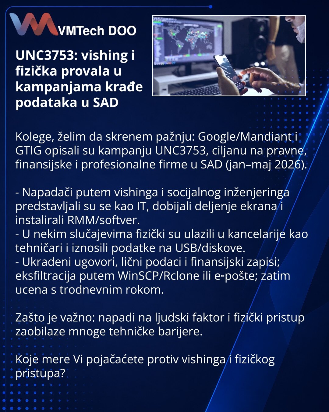 UNC3753: vishing i fizička provala u kampanjama krađe podataka u SAD

Kolege, želim da skrenem pažnju: Google/Mandiant i GTIG opisali su kampanju UNC3753, ciljanu na pravne, finansijske i profesionalne firme u SAD (jan–maj 2026).

- Napadači putem vishinga i socijalnog inženjeringa predstavljali su se kao IT, dobijali deljenje ekrana i instalirali RMM/softver.
- U nekim slučajevima fizički su ulazili u kancelarije kao tehničari i iznosili podatke na USB/diskove.
- Ukradeni ugovori, lični podaci