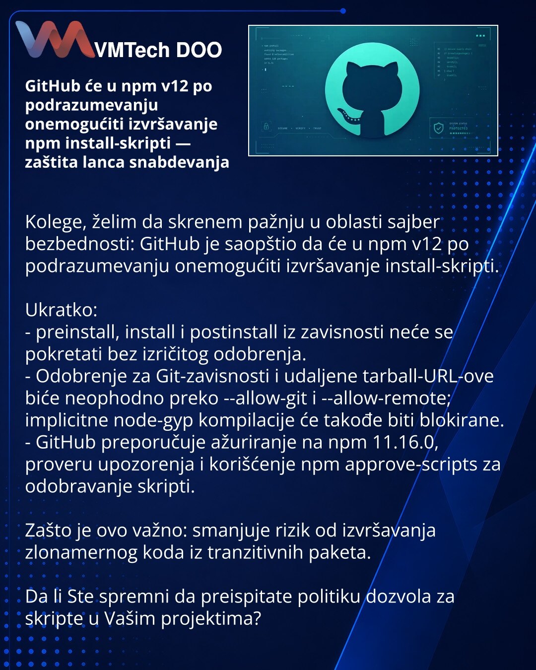 GitHub će u npm v12 po podrazumevanju onemogućiti izvršavanje npm install-skripti — zaštita lanca snabdevanja

Kolege, želim da skrenem pažnju u oblasti sajber bezbednosti: GitHub je saopštio da će u npm v12 po podrazumevanju onemogućiti izvršavanje install-skripti.

Ukratko:
- preinstall, install i postinstall iz zavisnosti neće se pokretati bez izričitog odobrenja.
- Odobrenje za Git-zavisnosti i udaljene tarball-URL-ove biće neophodno preko --allow-git i --allow-remote; implicitne node-gyp ko