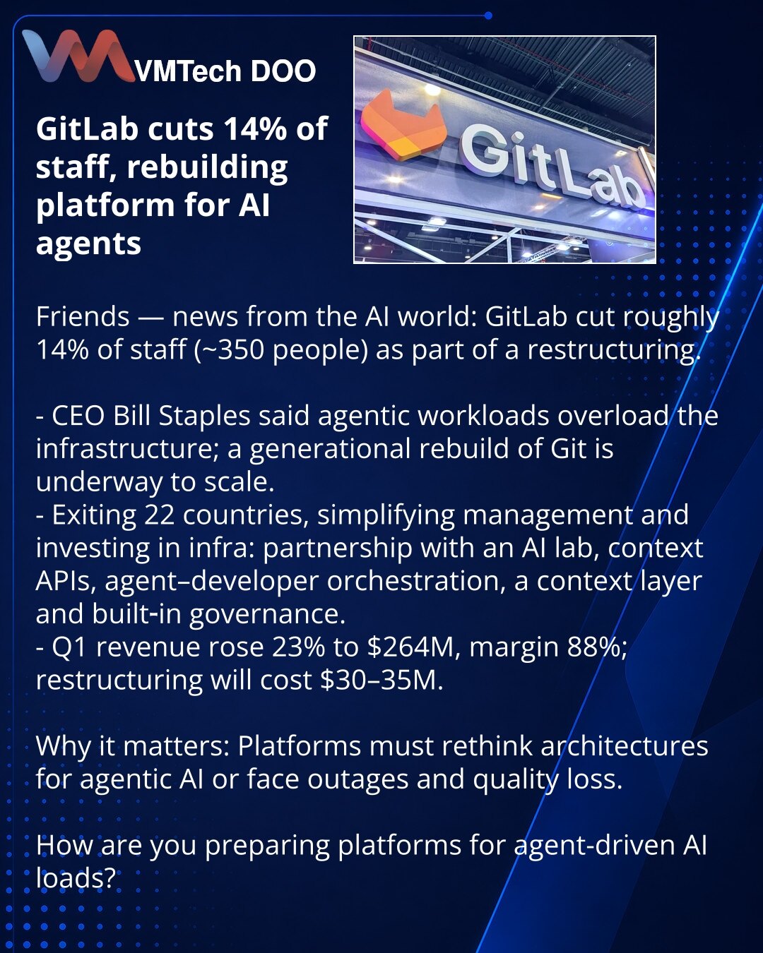 GitLab smanjuje 14% zaposlenih i preoblikuje platformu za AI-agente

Poštovani, delimo vest iz sveta veštačke inteligencije: GitLab je u restrukturiranju smanjio oko 14% zaposlenih.

- CEO Bill Staples rekao je da agentska opterećenja opterećuju infrastrukturu; započet je „generacijski“ rebuild Gita za skaliranje.
- Kompanija izlazi iz 22 zemlje, pojednostavljuje menadžment i ulaže u infrastrukturu: partnerstvo sa AI laboratorijom, API za kontekst, orkestracija agenata i developera, sloj konteks