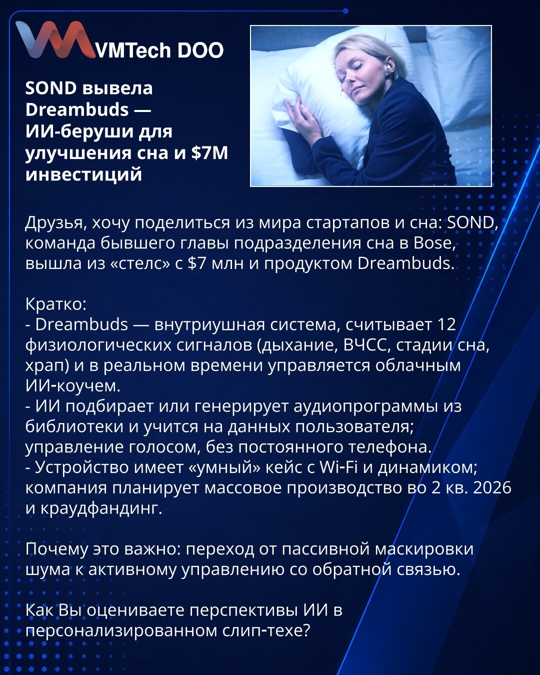 SOND predstavila Dreambuds — AI čepići za poboljšanje sna i investicije od $7M

Prijatelji, želim podeliti vest iz sveta startapa i sna: SOND, tim bivšeg šefa odeljenja za san u Bose, izašao je iz 'stealth' režima sa $7M i proizvodom Dreambuds.

Kratko:
- Dreambuds je intraauralni sistem koji meri 12 fizioloških signala (disanje, otkucaji srca, faze sna, hrkanje) i u realnom vremenu ga upravlja oblačni AI kouč.
- AI bira ili generiše audio programe iz biblioteke i uči na podacima korisnika; upra