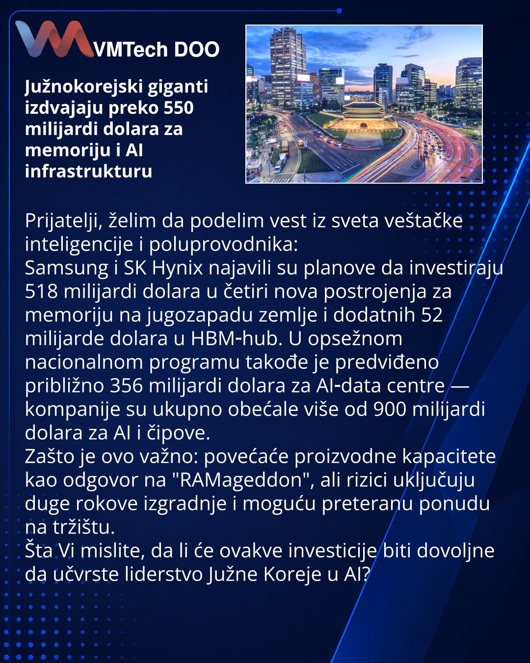 Južnokorejski giganti izdvajaju preko 550 milijardi dolara za memoriju i AI infrastrukturu

Prijatelji, želim da podelim vest iz sveta veštačke inteligencije i poluprovodnika:
Samsung i SK Hynix najavili su planove da investiraju 518 milijardi dolara u četiri nova postrojenja za memoriju na jugozapadu zemlje i dodatnih 52 milijarde dolara u HBM‑hub. U opsežnom nacionalnom programu takođe je predviđeno približno 356 milijardi dolara za AI‑data centre — kompanije su ukupno obećale više od 900 mili