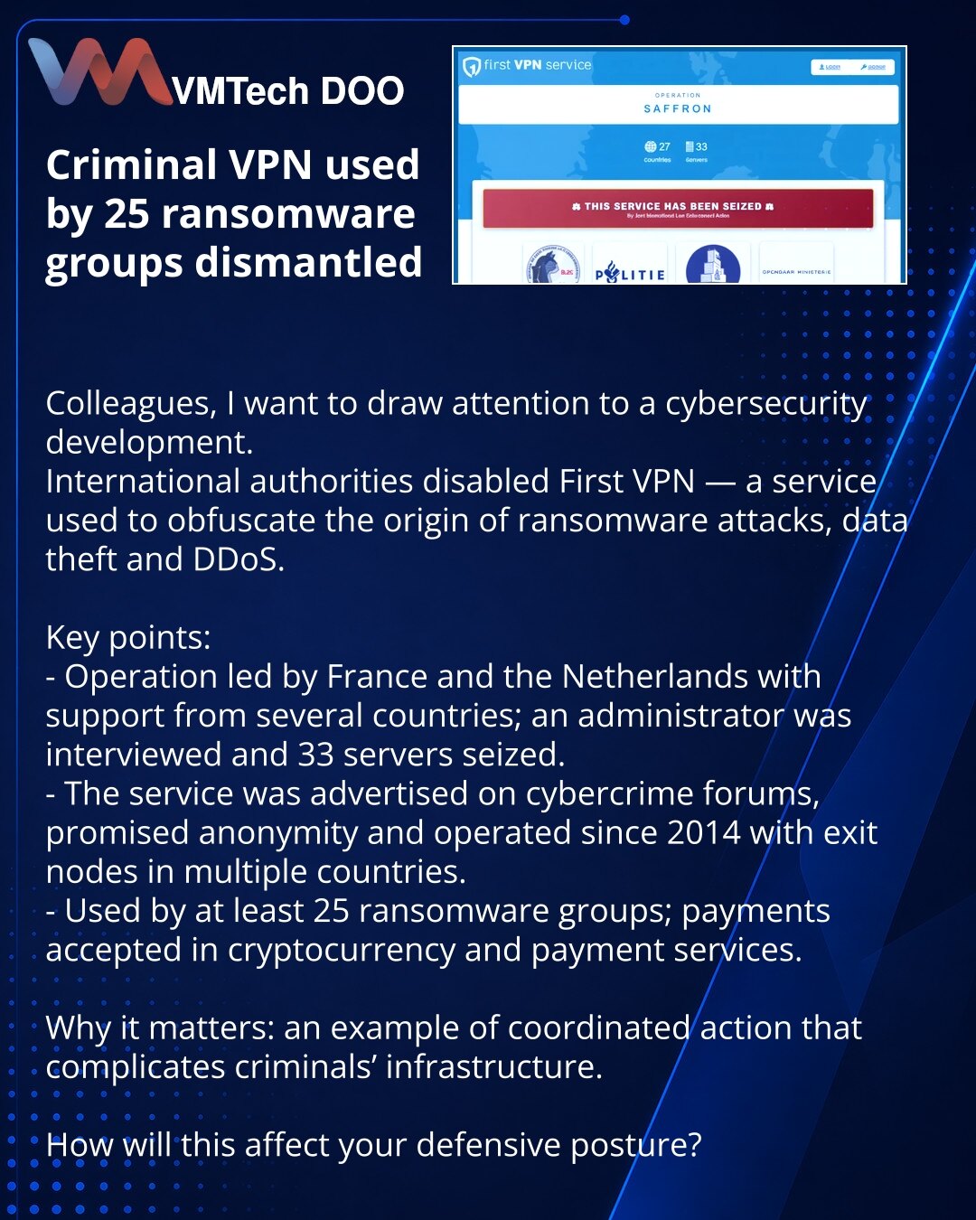 Neutralisan kriminalni VPN koji su koristile 25 grupa za iznudu

Kolege, želim skrenuti pažnju na značajan događaj u oblasti sajber bezbednosti.
Međunarodne vlasti onemogućile su First VPN — servis koji je služio za prikrivanje porekla ransomware-napada, krađu podataka i DDoS.

Ključne tačke:
- Operaciju su predvodile Francuska i Holandija uz podršku više zemalja; ispitan je administrator, zaplenjeno 33 servera.
- Servis se reklamirao na krim-forumima, obećavao anonimnost i radio od 2014. sa exi
