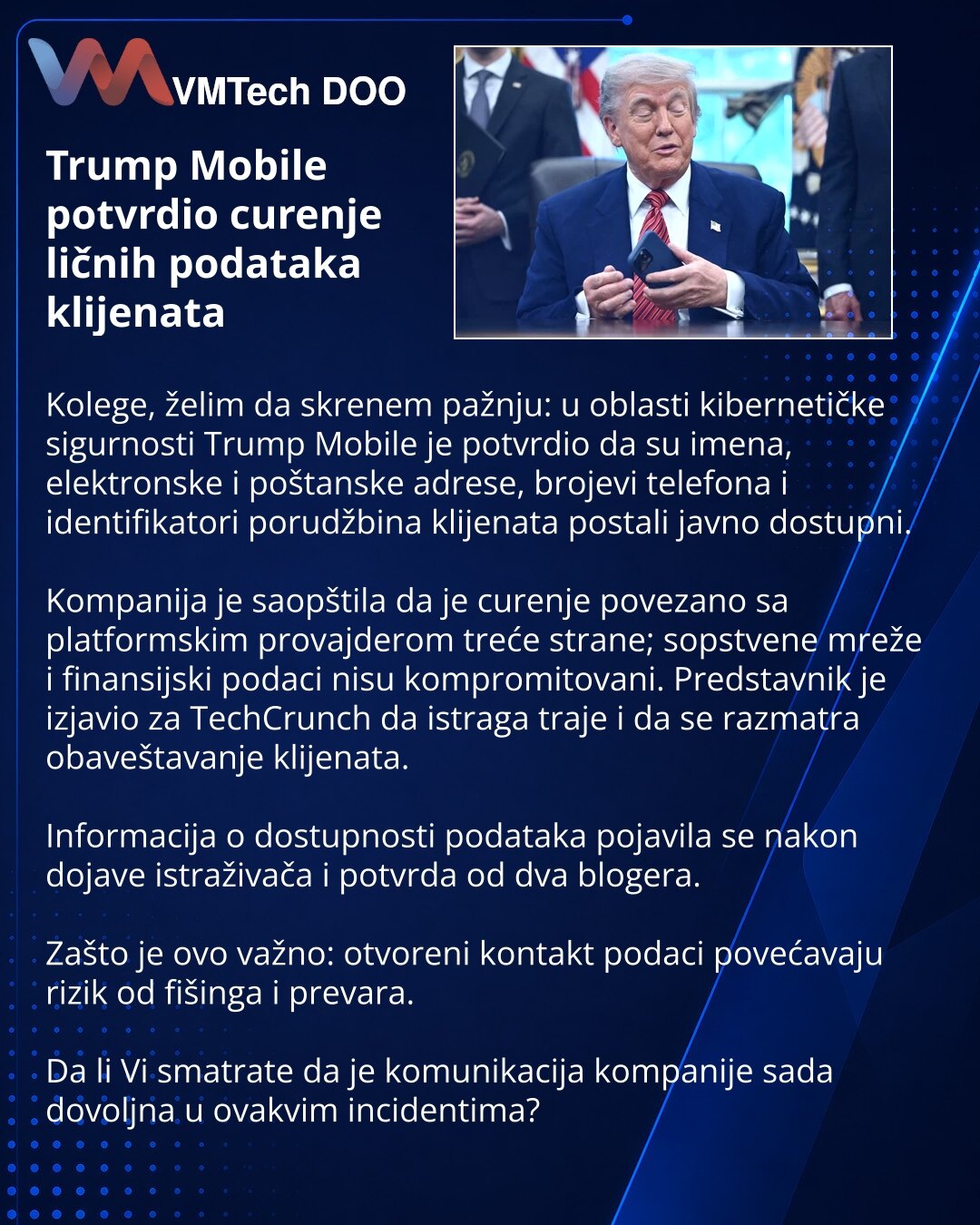 Trump Mobile potvrdio curenje ličnih podataka klijenata

Kolege, želim da skrenem pažnju: u oblasti kibernetičke sigurnosti Trump Mobile je potvrdio da su imena, elektronske i poštanske adrese, brojevi telefona i identifikatori porudžbina klijenata postali javno dostupni.

Kompanija je saopštila da je curenje povezano sa platformskim provajderom treće strane; sopstvene mreže i finansijski podaci nisu kompromitovani. Predstavnik je izjavio za TechCrunch da istraga traje i da se razmatra obaveštav