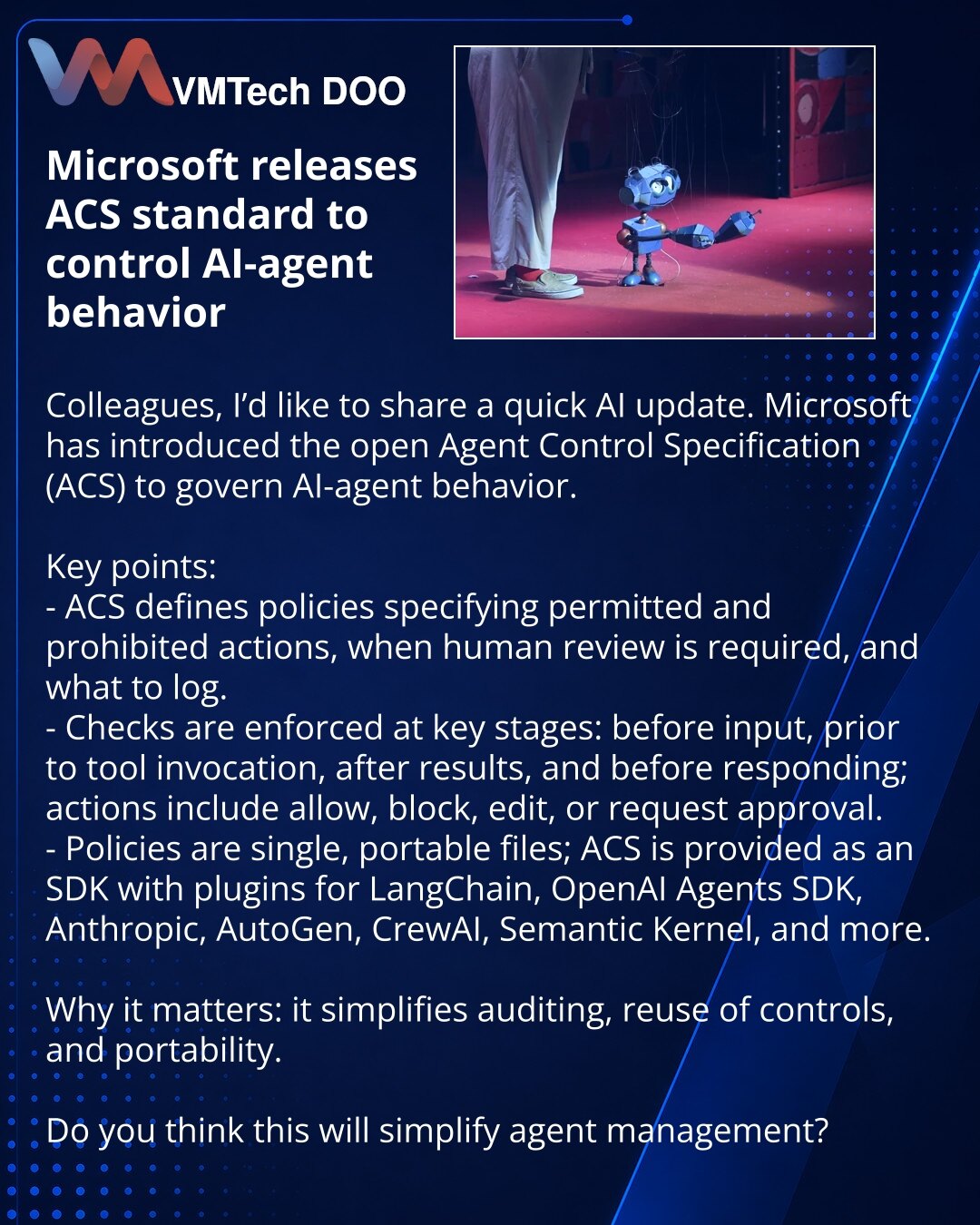Microsoft je objavio standard ACS za kontrolu ponašanja AI agenata

Poštovani, želim da podelim vest iz sveta veštačke inteligencije. Microsoft je predstavio otvoreni standard Agent Control Specification (ACS) za kontrolu ponašanja AI agenata.

Ukratko:
- ACS omogućava politike: šta je dozvoljeno, zabranjeno, kada je potrebna ljudska provera i šta logovati.
- Provere u ključnim tačkama: pre unosa, pre poziva alata, posle rezultata i pre odgovora; akcije: dozvoliti, blokirati, izmeniti ili zatraž