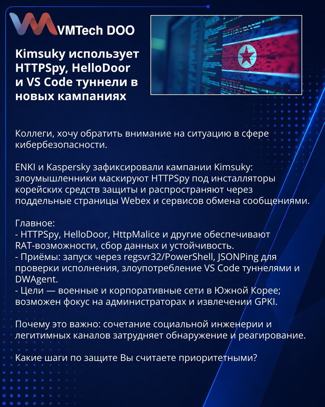 Kimsuky koristi HTTPSpy, HelloDoor i VS Code tunele u novim kampanjama

Kolege, želim da skrenem pažnju na situaciju u oblasti sajber bezbednosti.

ENKI i Kaspersky zabeležili su kampanje Kimsuky: napadači prikrivaju HTTPSpy kao instalere korejskih bezbednosnih rešenja i distribuiraju ga preko lažnih stranica Webex i servisa za razmenu poruka.

Glavno:
- HTTPSpy, HelloDoor, HttpMalice i drugi obezbeđuju RAT-mogućnosti, prikupljanje podataka i postojanost.
- Metode: pokretanje preko regsvr32/Powe