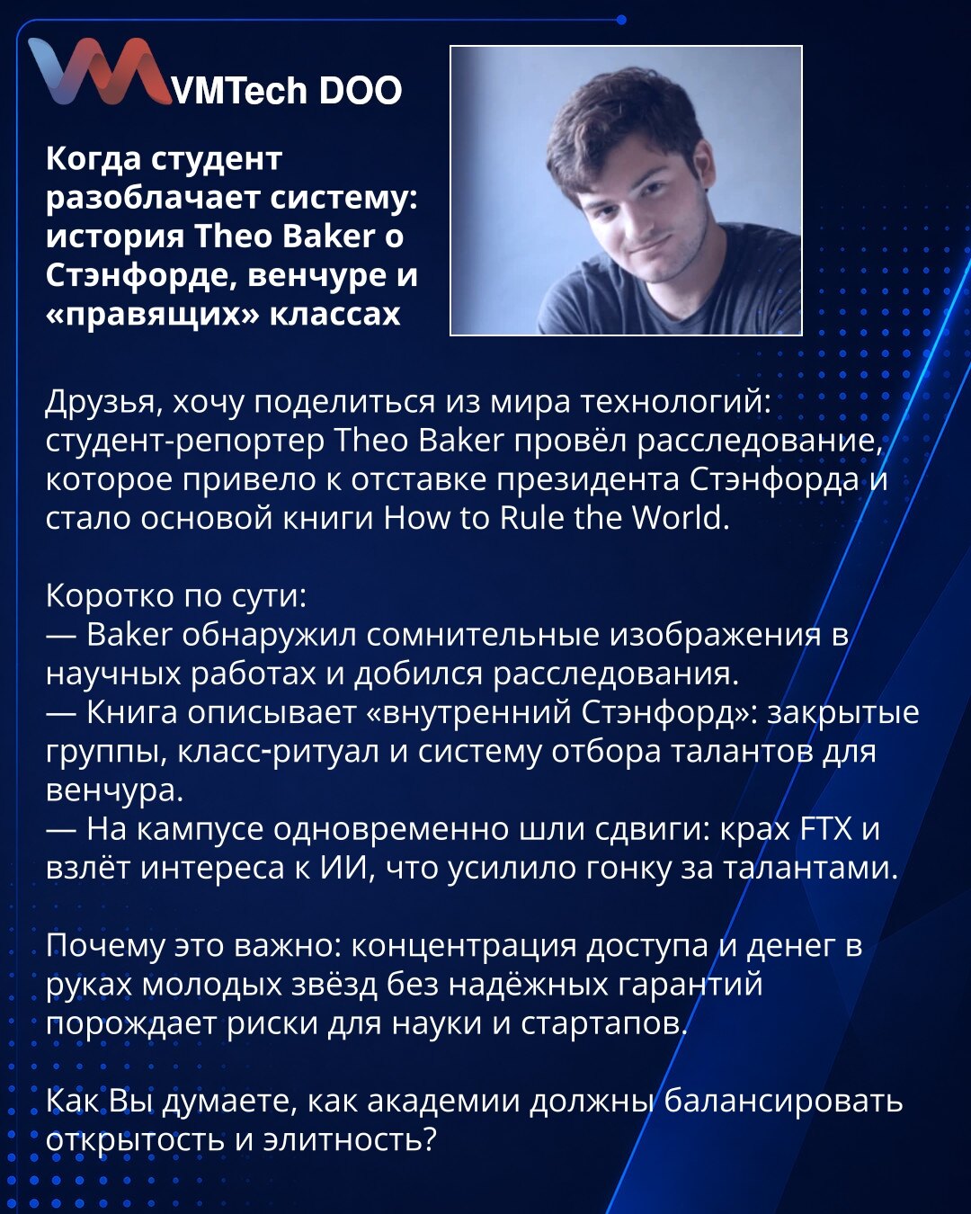 Kada student razotkrije sistem: priča Theo Bakera o Stanfordu, venture kapitalu i eliti

Poštovani, iz sveta tehnologije: studentski novinar Theo Baker sproveo je istragu koja je dovela do ostavke predsednika Stanforda i inspirisala knjigu 'How to Rule the World'.

Ukratko:
— Baker je otkrio sumnjive slike u radovima i pokrenuo istragu.
— Knjiga otkriva 'unutrašnji Stanford': zatvorene grupe, elitne rituale i model selekcije talenata za venture.
— Istovremeno su na kampusu tekle promene: kolaps