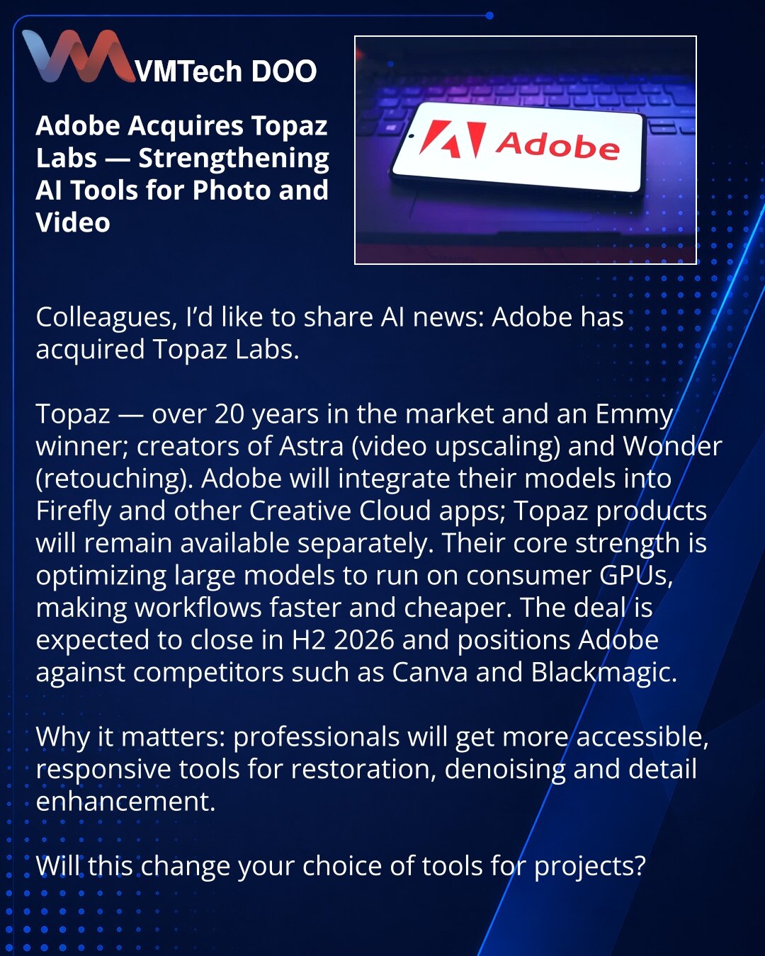 Adobe kupuje Topaz Labs — jačanje AI alata za fotografiju i video

Dragi prijatelji, želim podeliti vest iz sveta veštačke inteligencije: Adobe je kupio Topaz Labs.

Topaz — 20+ godina na tržištu i nosilac Emmy; autor modela Astra (video upscaling) i Wonder (retuširanje).
Adobe će integrisati njihove modele u Firefly i druge aplikacije Creative Clouda; Topaz proizvodi će ostati dostupni i samostalno.
Ključna kompetencija je optimizacija velikih modela za rad na potrošačkim GPU-ima, što će ubrzat