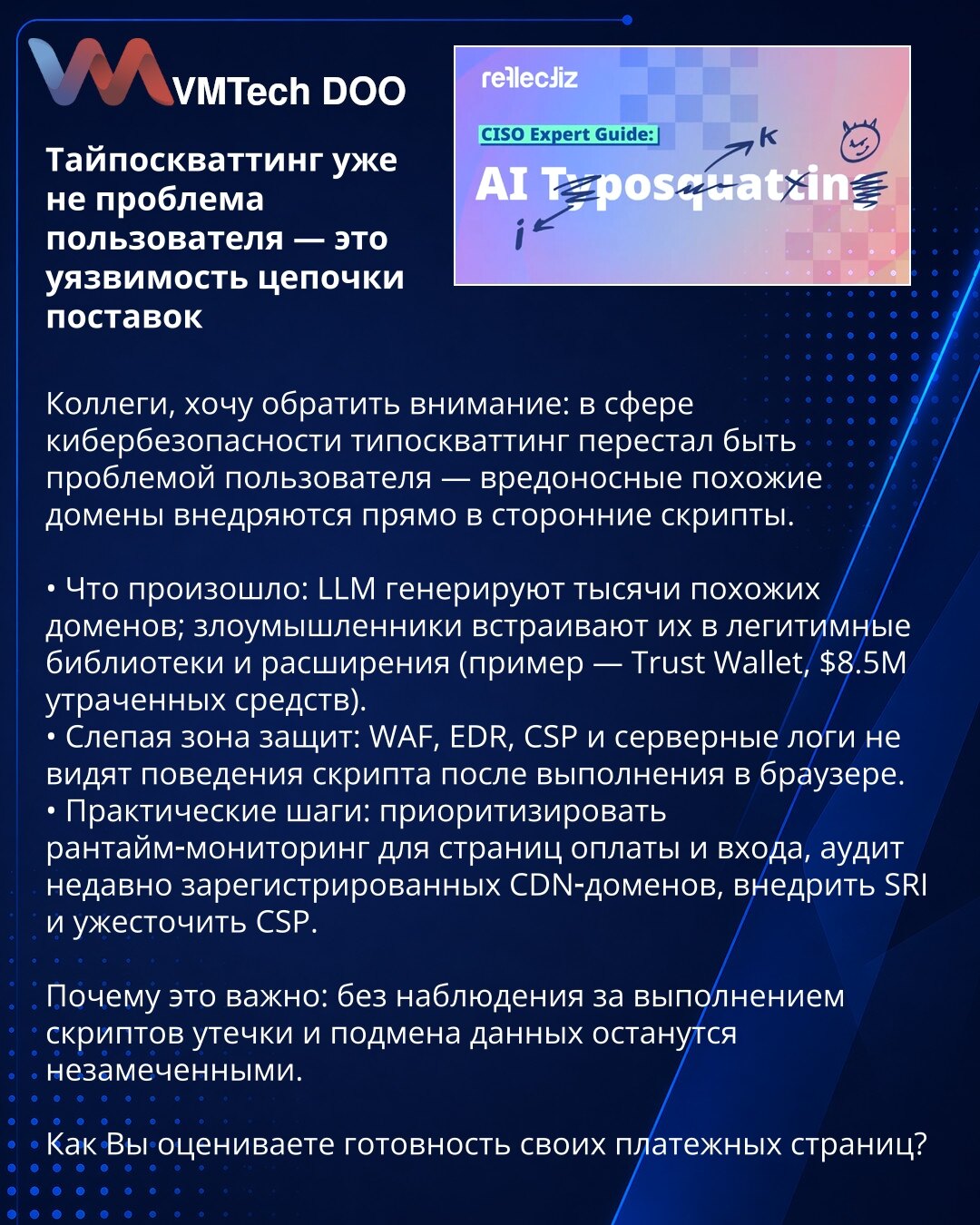 Typosquatting više nije problem korisnika — ranjivost lanca snabdevanja

Kolege, želim da skrenem pažnju: u sajberbezbednosti typosquatting prestaje biti problem korisnika — maliciozni slični domeni se ubacuju direktno u skripte trećih strana.

• Šta se desilo: LLM generišu hiljade sličnih domena; napadači ih ugrađuju u legitimne biblioteke i ekstenzije (primer — Trust Wallet, $8.5M izgubljenih sredstava).
• Slepa zona odbrane: WAF, EDR, CSP i serverski logovi ne vide ponašanje skripte posle izv