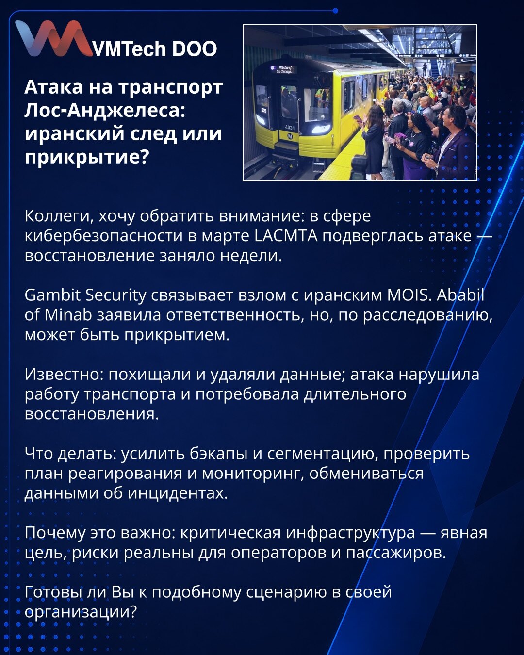 Napad na transport Los Anđelesa: iranski trag ili prikrivanje?

Kolege, želim da skrenem pažnju: u martu je LACMTA pretrpela napad — oporavak je trajao nedeljama.

Gambit Security povezuje napad sa iranskim MOIS. Ababil of Minab preuzela je odgovornost, ali istraga ukazuje da može biti prikrivanje.

Poznato: podaci su ukradeni i obrisani; napad je poremetio saobraćaj i zahtevao dug oporavak.

Preporuke: pojačajte bezbednosne kopije i segmentaciju, proverite plan odgovora na incidente i monitorin