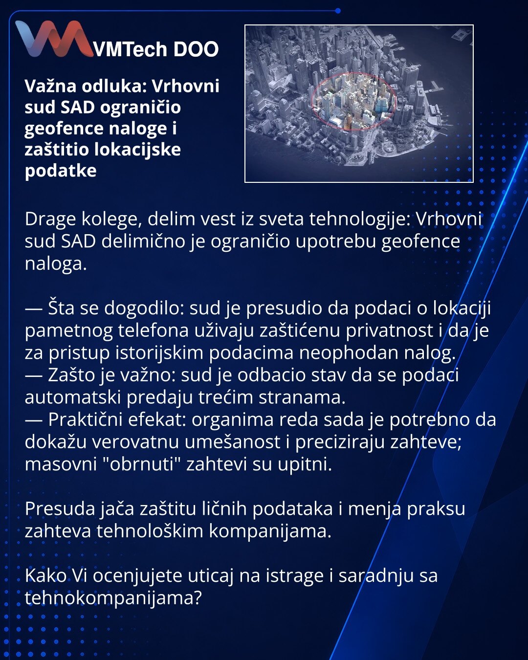 Važna odluka: Vrhovni sud SAD ograničio geofence naloge i zaštitio lokacijske podatke

Drage kolege, delim vest iz sveta tehnologije: Vrhovni sud SAD delimično je ograničio upotrebu geofence naloga.

— Šta se dogodilo: sud je presudio da podaci o lokaciji pametnog telefona uživaju zaštićenu privatnost i da je za pristup istorijskim podacima neophodan nalog.
— Zašto je važno: sud je odbacio stav da se podaci automatski predaju trećim stranama.
— Praktični efekat: organima reda sada je potrebno da
