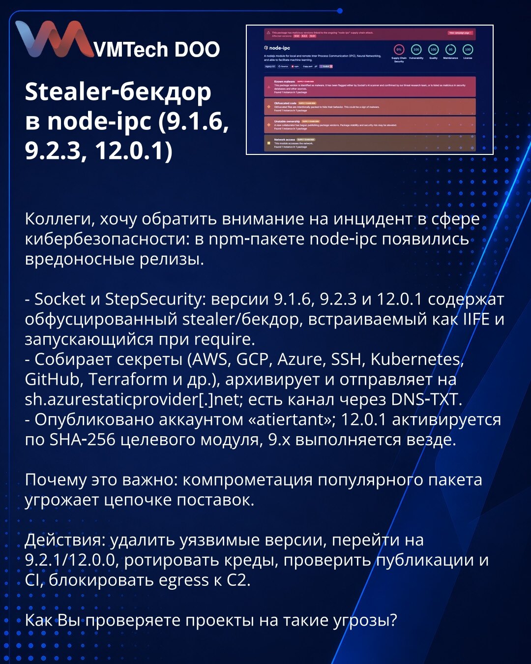 Stealer-bekdor u node-ipc (9.1.6, 9.2.3, 12.0.1)

Kolege, skrećem pažnju na incident u oblasti kibernetičke bezbednosti: u npm paketu node‑ipc pojavljeni su zlonamerni releasi.

- Socket i StepSecurity: verzije 9.1.6, 9.2.3 i 12.0.1 sadrže obfuskovani stealer/bekdor u IIFE koji se pokreće pri require.
- Sakuplja tajne (AWS, GCP, Azure, SSH, Kubernetes, GitHub, Terraform i dr.), arhivira i šalje na sh.azurestaticprovider[.]net; postoji i kanal preko DNS‑TXT.
- Objavljeno sa naloga „atiertant“; 12