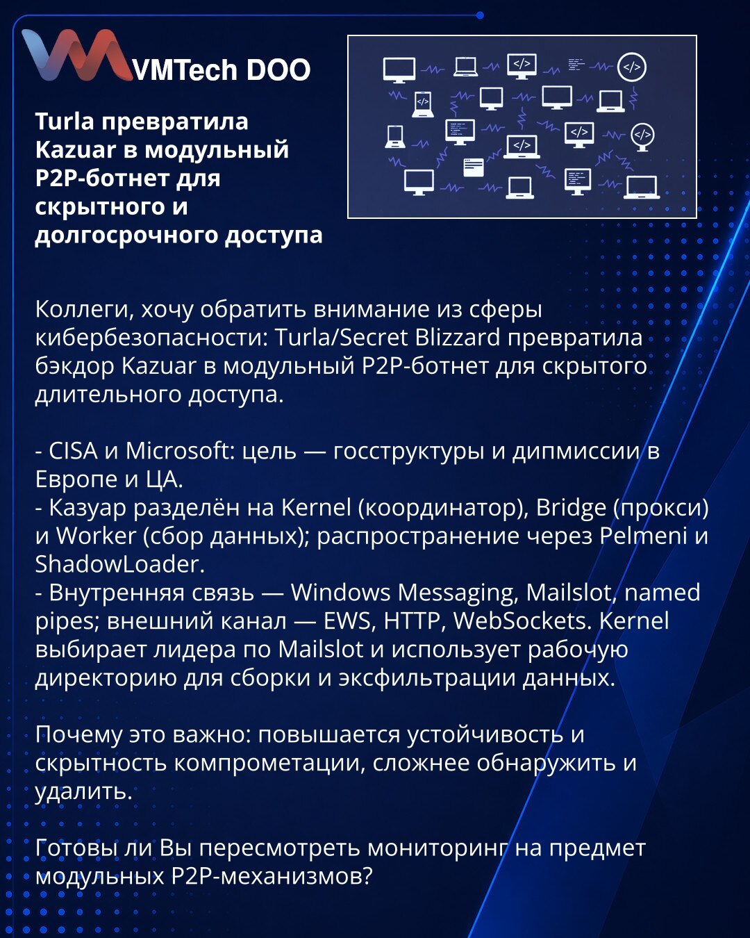 Turla pretvorila Kazuar u modularni P2P-botnet za prikriveni i dugoročni pristup

Kolege, skrećem pažnju stručnoj javnosti: Turla/Secret Blizzard transformisala je backdoor Kazuar u modularni P2P botnet za prikriveni dugoročni pristup.

- CISA i Microsoft: cilj — državne institucije i diplomatske misije u Evropi i Centralnoj Aziji.
- Kazuar: Kernel (koordinator), Bridge (proxy), Worker (prikupljanje); širenje preko Pelmeni i ShadowLoader.
- Interna komunikacija: Windows Messaging, Mailslot, name