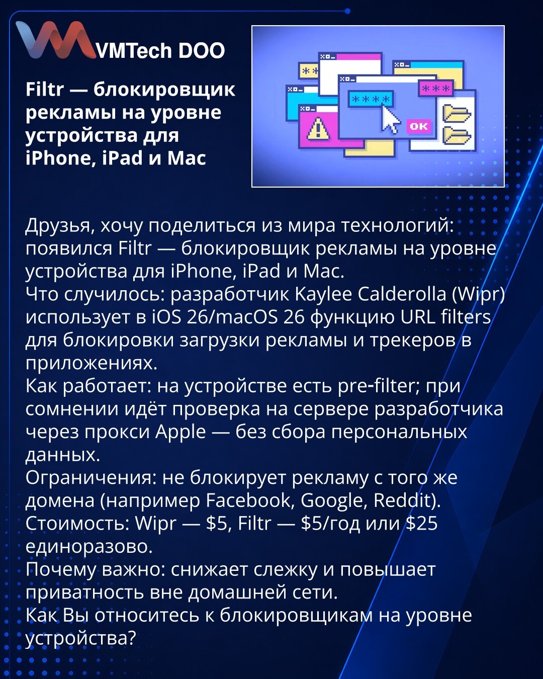 Filtr — blokator reklama na nivou uređaja za iPhone, iPad i Mac

Poštovani, želim da podelim iz sveta tehnologije: pojavio se Filtr — blokator reklama na nivou uređaja za iPhone, iPad i Mac.
Šta se desilo: programer Kaylee Calderolla (Wipr) koristi u iOS 26/macOS 26 funkciju URL filters za blokiranje učitavanja reklama i trackera u aplikacijama.
Kako radi: na uređaju postoji pre‑filter; u sumnjivim slučajevima provera se šalje na server programera preko Apple proxy‑ja — bez prikupljanja ličnih p