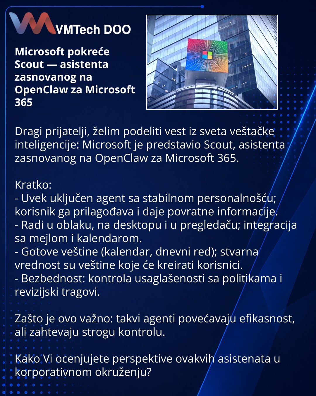 Microsoft pokreće Scout — asistenta zasnovanog na OpenClaw za Microsoft 365

Dragi prijatelji, želim podeliti vest iz sveta veštačke inteligencije: Microsoft je predstavio Scout, asistenta zasnovanog na OpenClaw za Microsoft 365.

Kratko:
- Uvek uključen agent sa stabilnom personalnošću; korisnik ga prilagođava i daje povratne informacije.
- Radi u oblaku, na desktopu i u pregledaču; integracija sa mejlom i kalendarom.
- Gotove veštine (kalendar, dnevni red); stvarna vrednost su veštine koje će