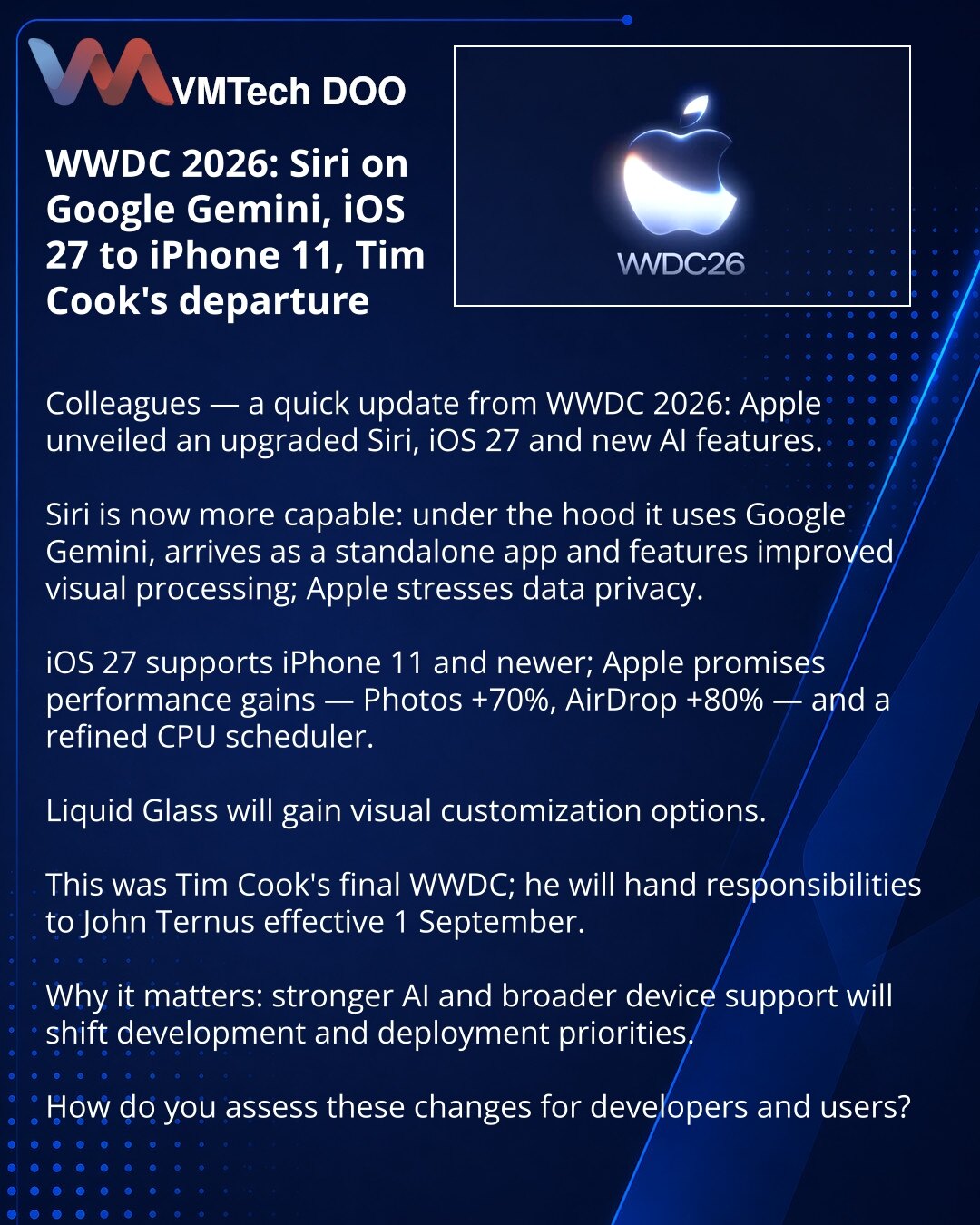 WWDC 2026: Siri na Google Gemini, iOS 27 za iPhone 11 i odlazak Tima Cooka

Prijatelji, želim da podelim vesti iz sveta tehnologije: na WWDC 2026 Apple je najavio unapređenu Siri, iOS 27 i nove AI funkcije.

Siri je postala snažnija: ispod haube — Google Gemini, postoji zasebna aplikacija i poboljšana vizuelna obrada; Apple naglašava privatnost podataka.

iOS 27 je dostupan na iPhone 11 i novijim modelima; obećana su ubrzanja: fotografije +70%, AirDrop +80%, unapređen planer CPU.

Liquid Glass d