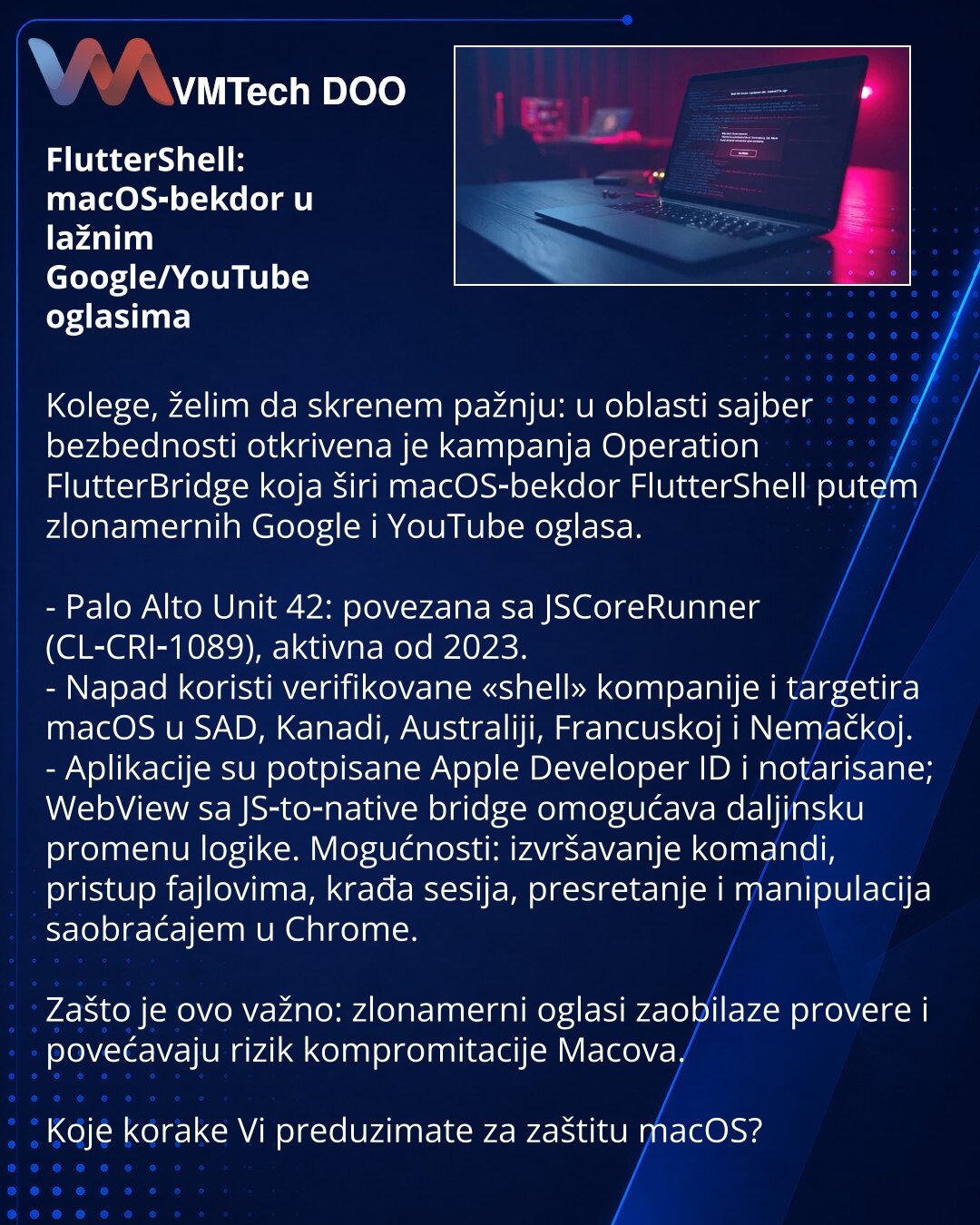 FlutterShell: macOS‑bekdor u lažnim Google/YouTube oglasima

Kolege, želim da skrenem pažnju: u oblasti sajber bezbednosti otkrivena je kampanja Operation FlutterBridge koja širi macOS‑bekdor FlutterShell putem zlonamernih Google i YouTube oglasa.

- Palo Alto Unit 42: povezana sa JSCoreRunner (CL‑CRI‑1089), aktivna od 2023.
- Napad koristi verifikovane «shell» kompanije i targetira macOS u SAD, Kanadi, Australiji, Francuskoj i Nemačkoj.
- Aplikacije su potpisane Apple Developer ID i notarisane;
