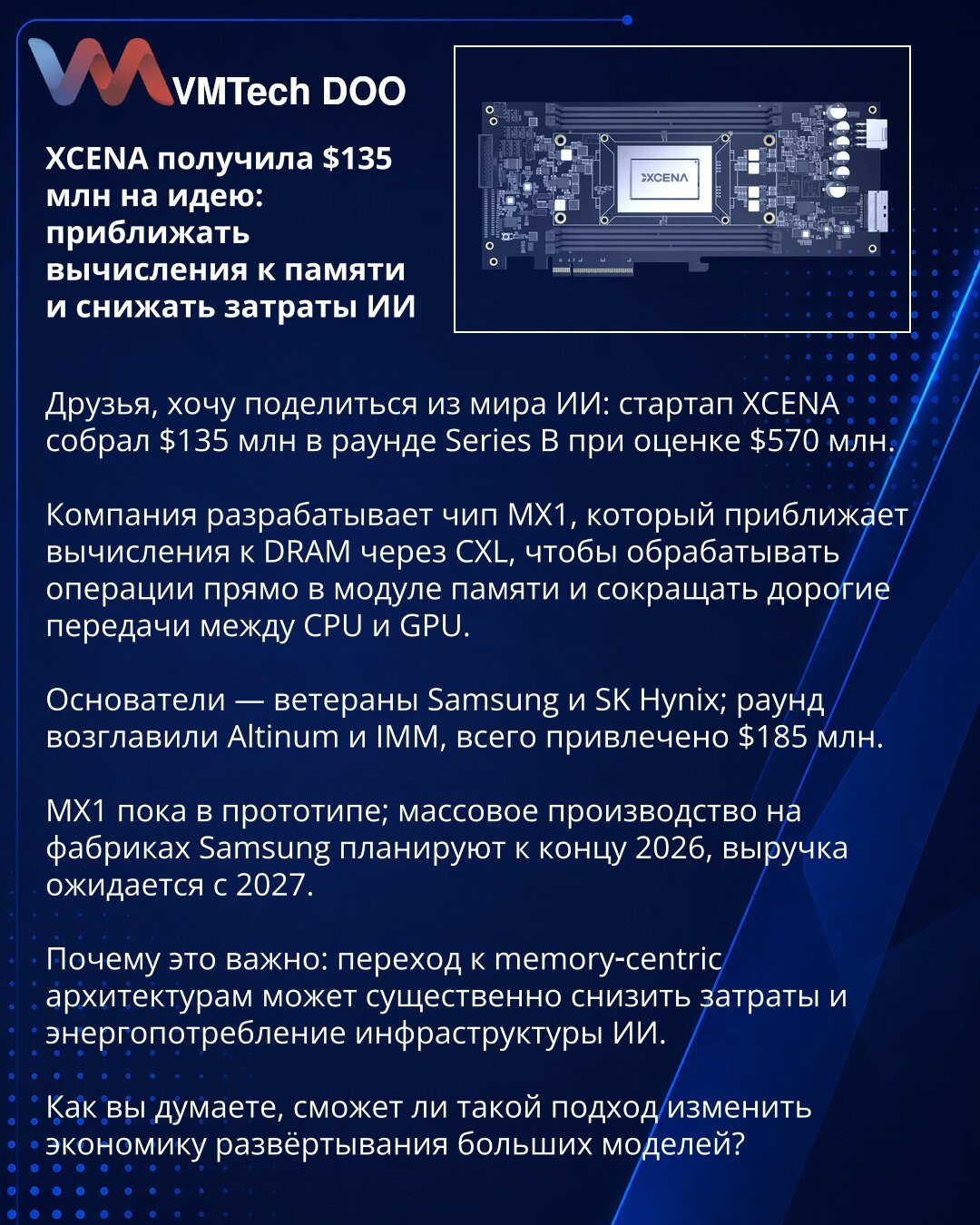 XCENA dobila 135 miliona dolara za ideju: približavanje računanja memoriji i smanjenje troškova AI

Želim podeliti vest iz sveta AI: startap XCENA prikupio je 135 miliona dolara u Series B rundi pri proceni od 570 miliona.

Kompanija razvija čip MX1 koji približava računanje DRAM‑u putem CXL, da bi obrađivao operacije direktno u memorijskom modulu i smanjio skupe prenose između CPU i GPU.

Osnivači su veterani iz Samsung i SK Hynix; rundu su predvodili Altinum i IMM, ukupno prikupljeno 185 milio