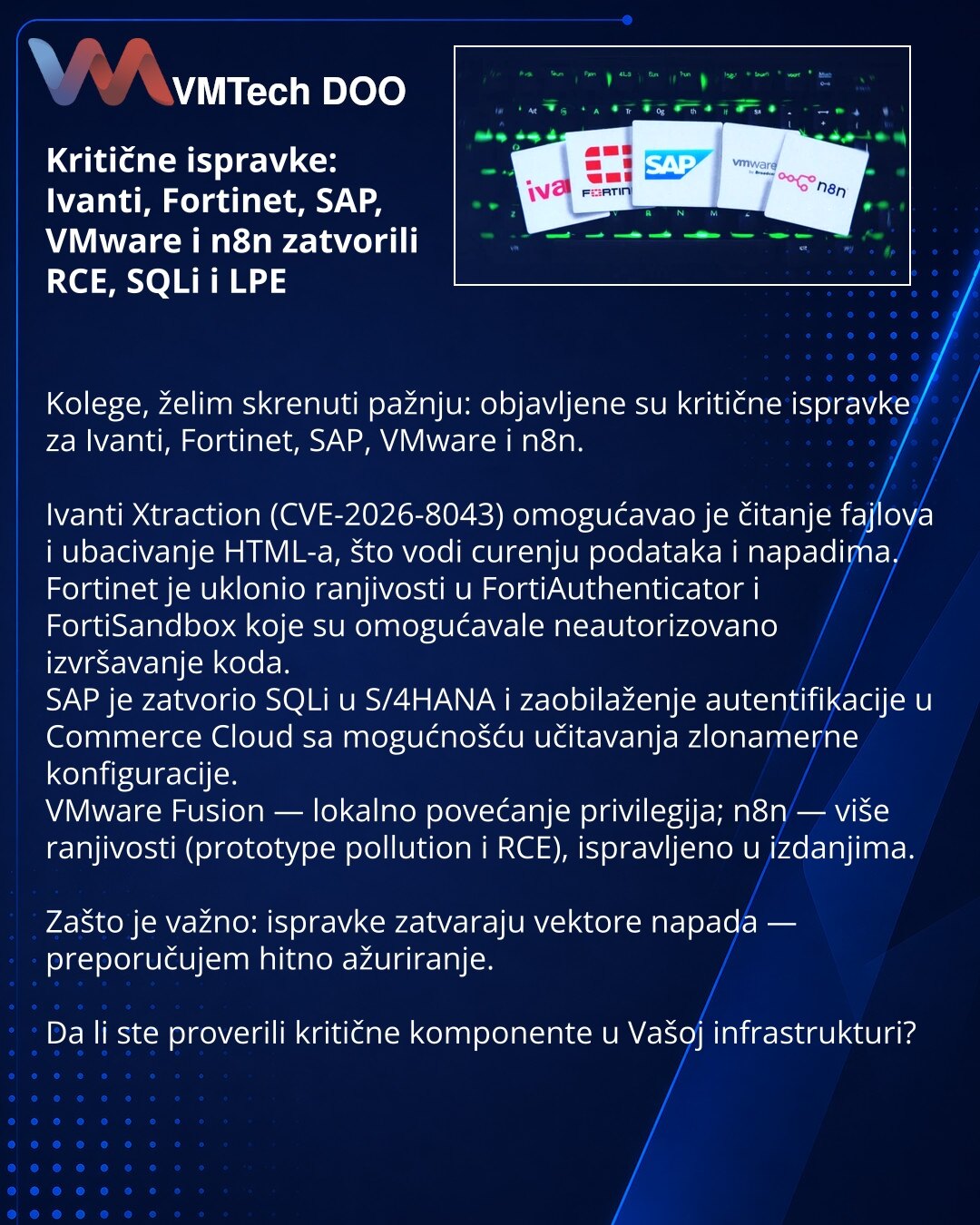 Kritične ispravke: Ivanti, Fortinet, SAP, VMware i n8n zatvorili RCE, SQLi i LPE

Kolege, želim skrenuti pažnju: objavljene su kritične ispravke za Ivanti, Fortinet, SAP, VMware i n8n.

Ivanti Xtraction (CVE-2026-8043) omogućavao je čitanje fajlova i ubacivanje HTML-a, što vodi curenju podataka i napadima.
Fortinet je uklonio ranjivosti u FortiAuthenticator i FortiSandbox koje su omogućavale neautorizovano izvršavanje koda.
SAP je zatvorio SQLi u S/4HANA i zaobilaženje autentifikacije u Commerce