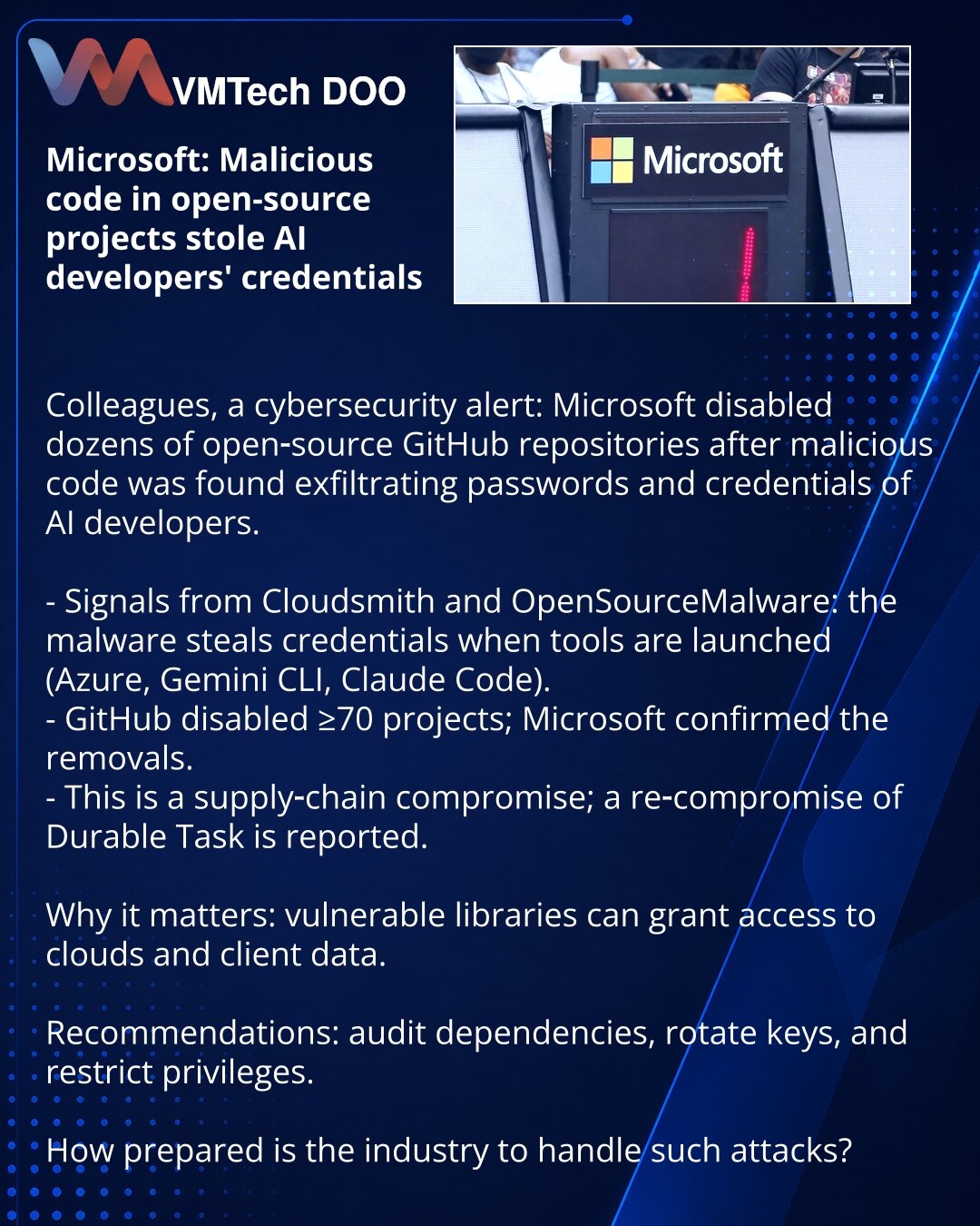 Microsoft: maliciozni kod u open-source projektima ukrao lozinke programera AI

Kolege, iz oblasti sajber bezbednosti: Microsoft je onemogućio desetine open‑source repozitorijuma na GitHub‑u nakon što je u kod ubačen malver koji krade lozinke i akreditive programera AI.

- Cloudsmith i OpenSourceMalware prijavili: malver krade kredencijale pri upotrebi alata (Azure, Gemini CLI, Claude Code).
- GitHub deaktivirao ≥70 projekata; Microsoft potvrdio uklanjanje.
- Napad na lanac snabdevanja (supply c