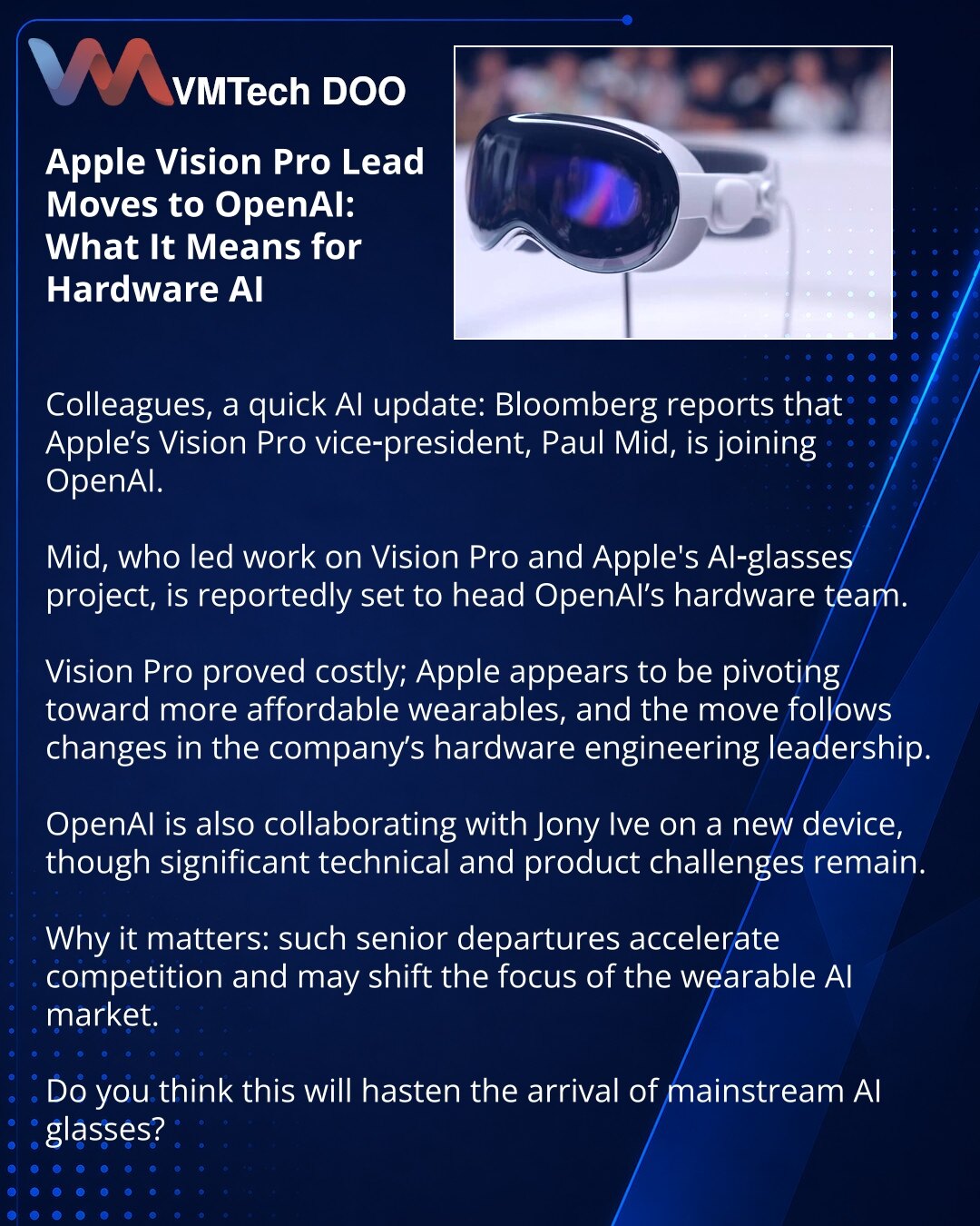 Odlazak šefa Apple Vision Pro u OpenAI: šta to znači za hardverski AI

Poštovani, želim podeliti informaciju iz sveta veštačke inteligencije: Bloomberg navodi da potpredsednik Apple za Vision Pro, Pol Mid, prelazi u OpenAI.

Mid, koji je radio na Vision Pro i na projektu AI naočara Applea, navodno će predvoditi hardverski tim OpenAI.

Vision Pro se pokazao skupim; Apple se okreće ka pristupačnijim nosivim uređajima, a odlazak je povezan s promenama u hardverskom inženjeringu kompanije.

OpenAI t