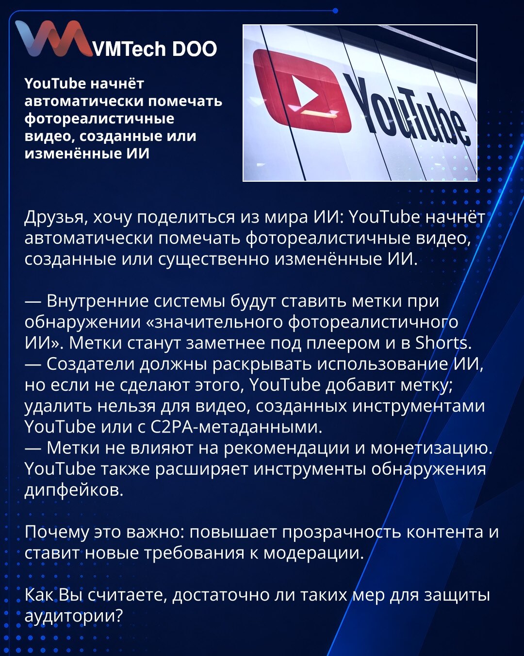 YouTube će automatski označavati fotorealistične video zapise koje je stvorila ili značajno izmenila veštačka inteligencija

Poštovani, želim da podelim vest iz sveta veštačke inteligencije:

— Interni sistemi će označavati pri otkrivanju „značajne fotorealistične VI“. Oznake će biti vidljivije ispod plejera i u Shorts.
— Kreatori treba da otkriju upotrebu VI; ako to ne učine, YouTube će dodati oznaku; ne može se ukloniti za video zapise stvorene alatima YouTube ili sa C2PA metapodacima.
— Oznak