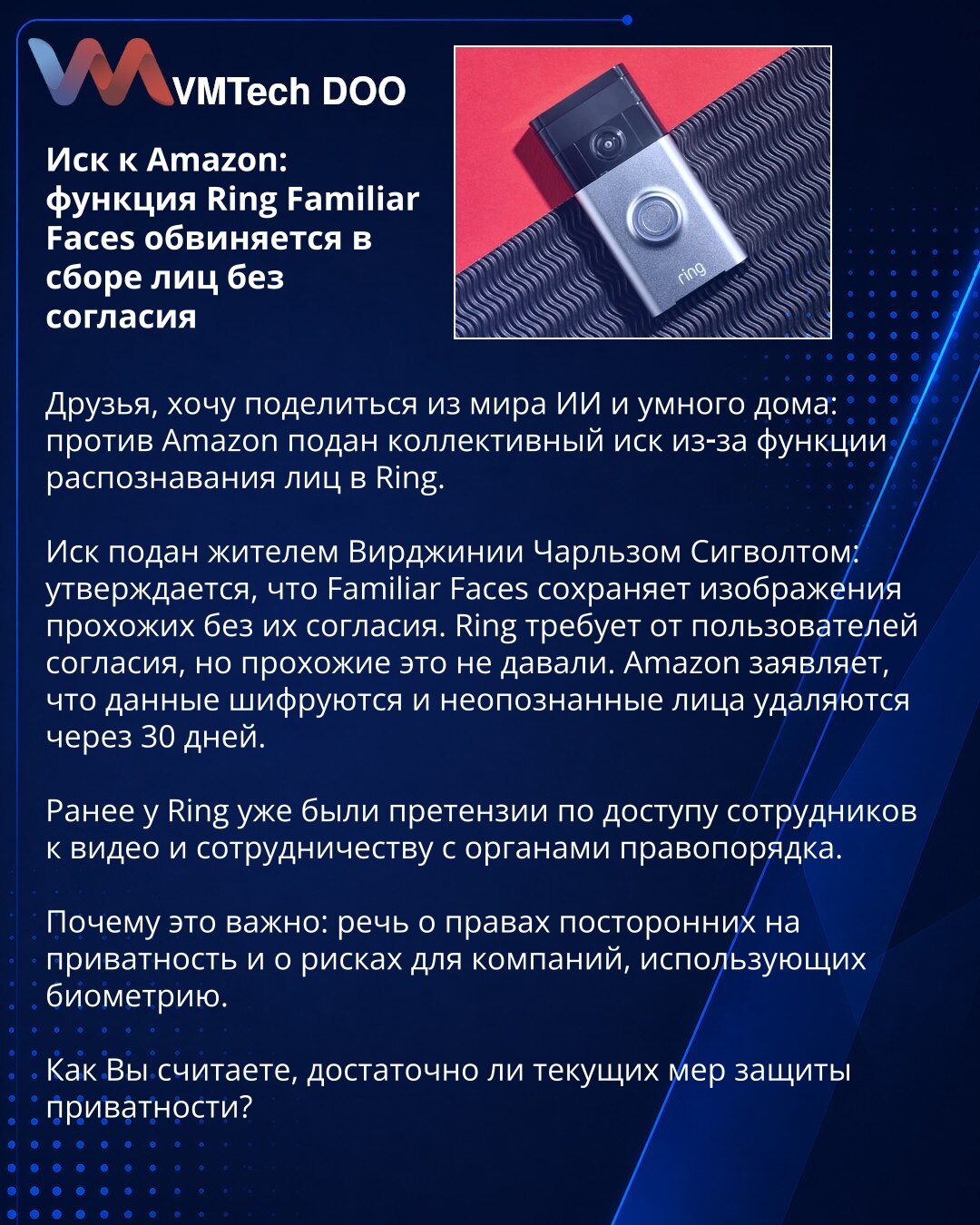 Tužba protiv Amazona: Ring Familiar Faces optužen za prikupljanje lica bez pristanka

Poštovani, protiv Amazona je podneta kolektivna tužba zbog funkcije prepoznavanja lica u Ringu. Tužbu je podneo stanovnik Virdžinije Čarls Sigvolt, tvrdeći da Familiar Faces čuva snimke prolaznika bez njihovog pristanka. Ring traži saglasnost od korisnika, ali prolaznici je nisu dali. Amazon tvrdi da su podaci šifrovani i da se neprepoznata lica brišu posle 30 dana. Ranije su postojali prigovori na pristup zapo