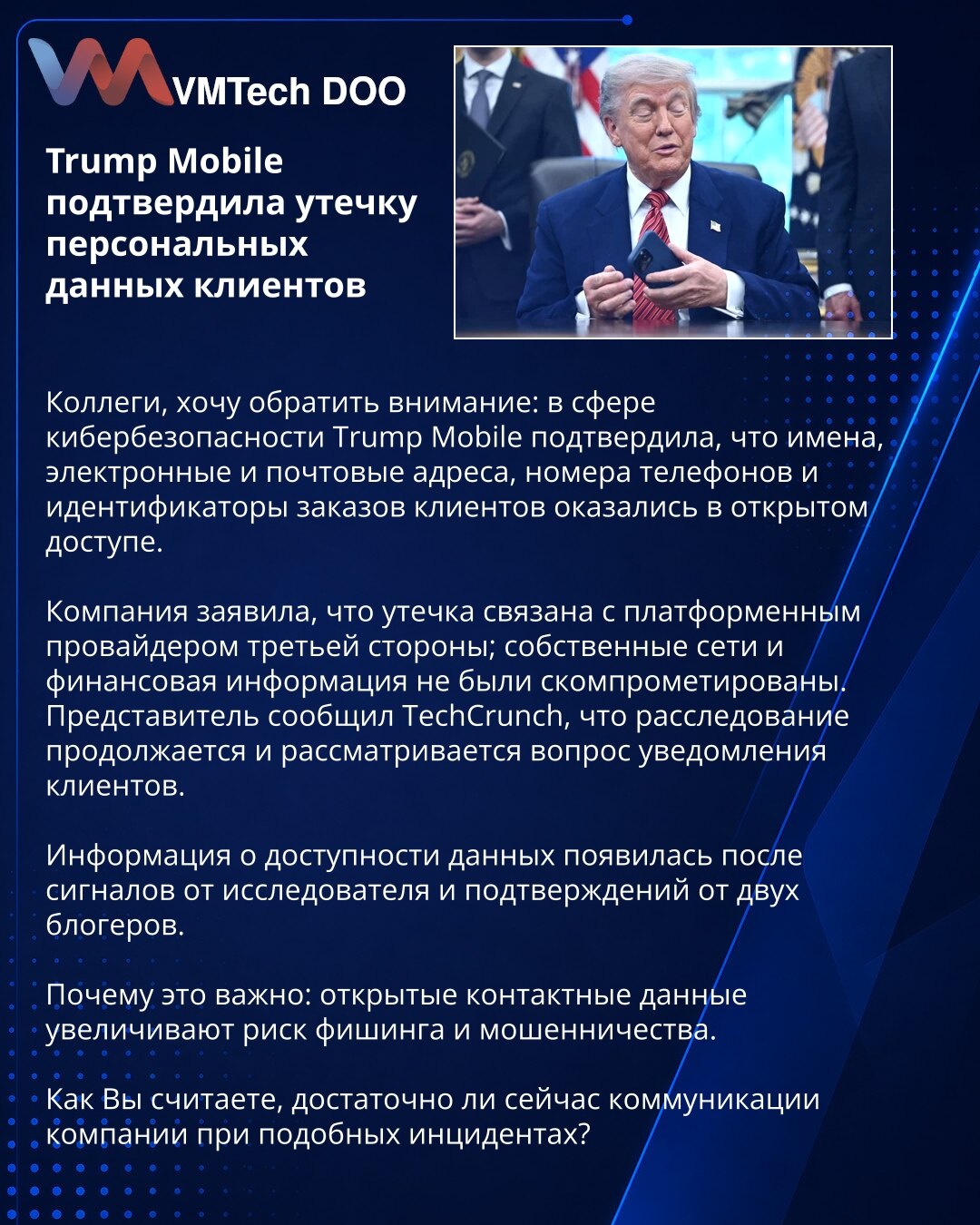 Trump Mobile potvrdio curenje ličnih podataka klijenata

Kolege, želim da skrenem pažnju: u oblasti kibernetičke sigurnosti Trump Mobile je potvrdio da su imena, elektronske i poštanske adrese, brojevi telefona i identifikatori porudžbina klijenata postali javno dostupni.

Kompanija je saopštila da je curenje povezano sa platformskim provajderom treće strane; sopstvene mreže i finansijski podaci nisu kompromitovani. Predstavnik je izjavio za TechCrunch da istraga traje i da se razmatra obaveštav