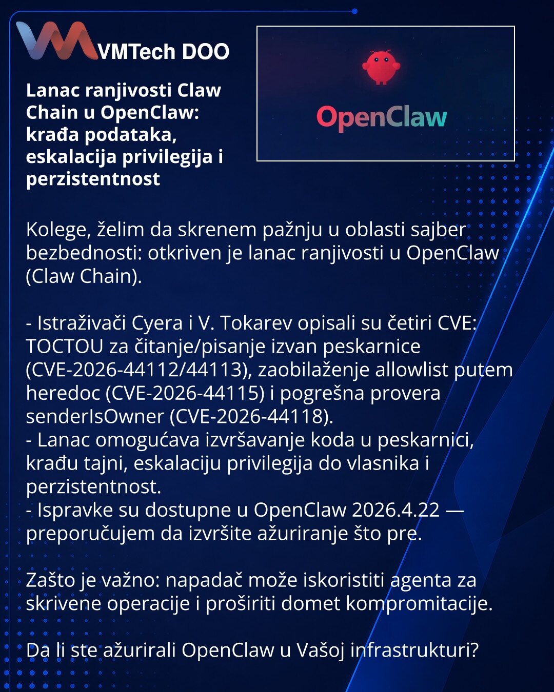 Lanac ranjivosti Claw Chain u OpenClaw: krađa podataka, eskalacija privilegija i perzistentnost

Kolege, želim da skrenem pažnju u oblasti sajber bezbednosti: otkriven je lanac ranjivosti u OpenClaw (Claw Chain).

- Istraživači Cyera i V. Tokarev opisali su četiri CVE: TOCTOU za čitanje/pisanje izvan peskarnice (CVE-2026-44112/44113), zaobilaženje allowlist putem heredoc (CVE-2026-44115) i pogrešna provera senderIsOwner (CVE-2026-44118).
- Lanac omogućava izvršavanje koda u peskarnici, krađu taj
