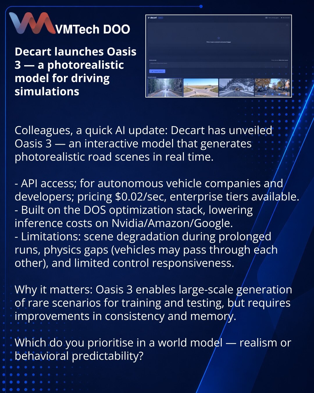 Decart predstavio Oasis 3 — fotorealistički model za simulacije vožnje

Poštovani, iz sveta veštačke inteligencije: Decart je predstavio Oasis 3 — interaktivni model koji u realnom vremenu generiše fotorealistične saobraćajne scene.

- Dostupno putem API-ja za kompanije autonomne vožnje i developere; cena $0.02/sek, postoje korporativni paketi.
- Baziran na optimizacionom steku DOS, pa su modeli jeftiniji pri izvođenju na Nvidia/Amazon/Google.
- Ograničenja: degradacija pri dugotrajnoj generacij