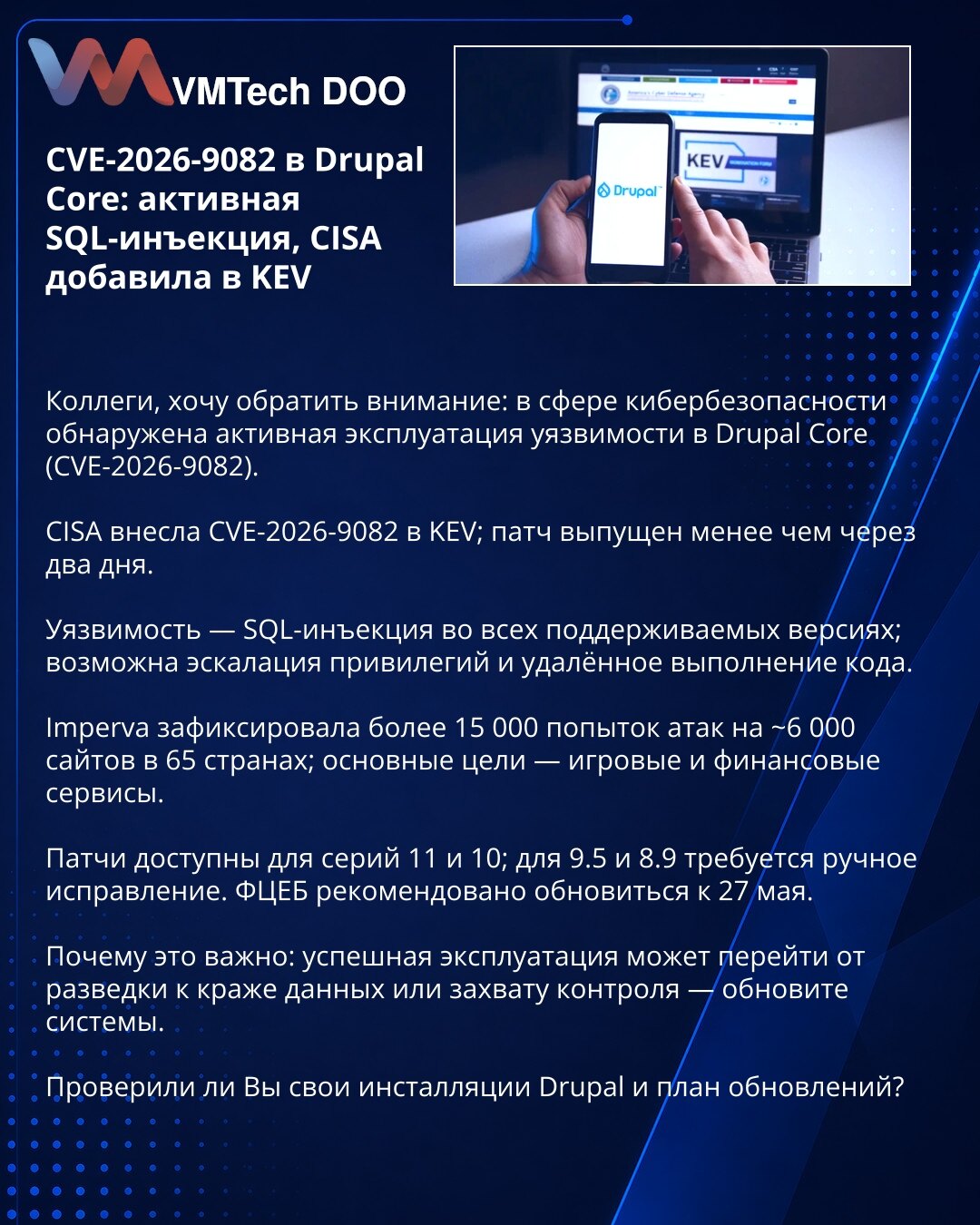 CVE-2026-9082 u Drupal Core: aktivna SQL injekcija, CISA uvrstila u KEV

Kolege, želim skrenuti pažnju: zabeležena je aktivna eksploatacija ranjivosti u Drupal Core (CVE-2026-9082).

CISA je uvrstila CVE-2026-9082 u KEV; zakrpa objavljena za manje od dva dana.

Ranjivost je SQL injekcija u svim podržanim verzijama — moguća eskalacija privilegija i daljinsko izvršenje koda.

Imperva je registrovala >15.000 pokušaja napada na ~6.000 sajtova u 65 zemalja; glavne mete: gejming i finansijske usluge.