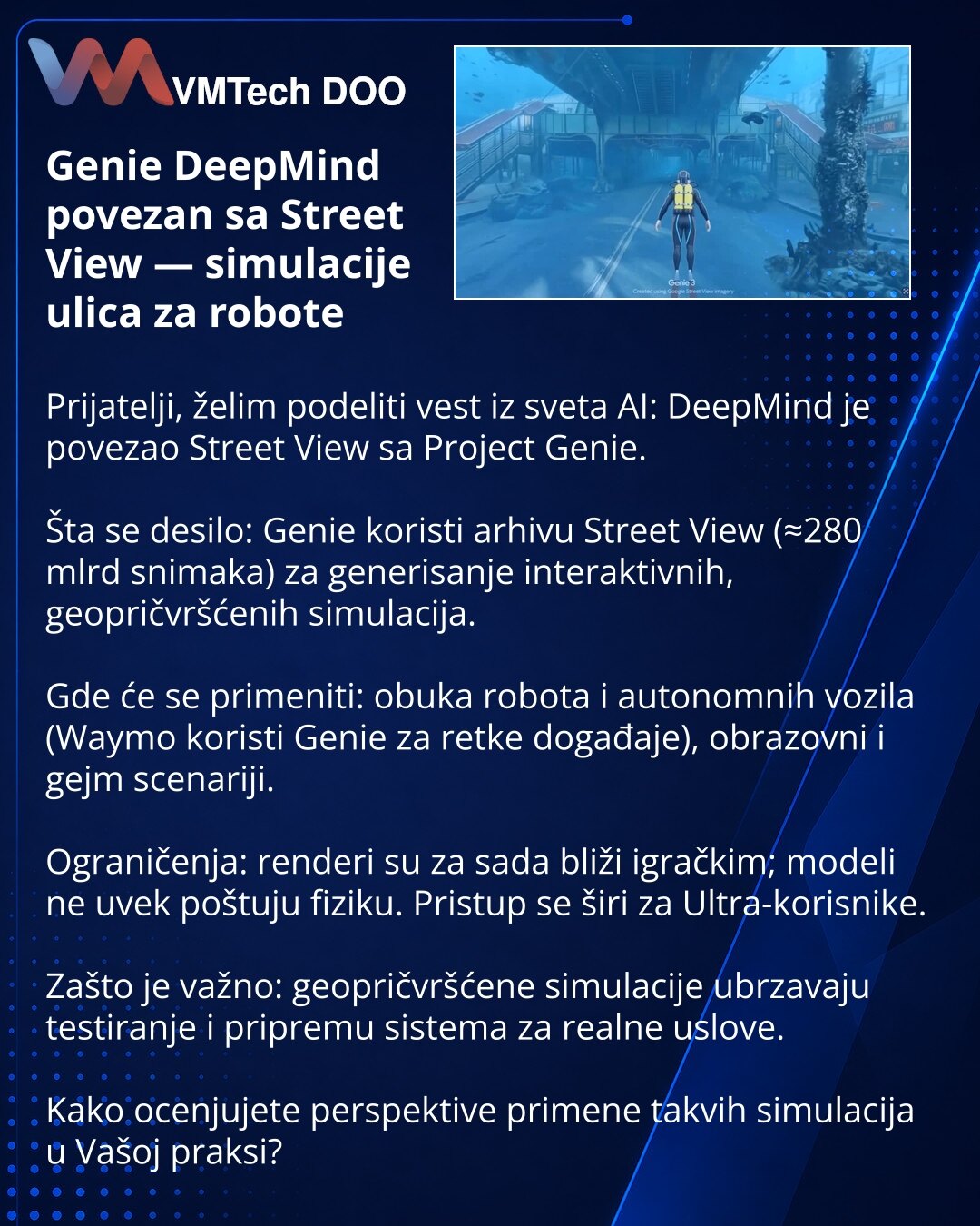 Genie DeepMind povezan sa Street View — simulacije ulica za robote

Prijatelji, želim podeliti vest iz sveta AI: DeepMind je povezao Street View sa Project Genie.

Šta se desilo: Genie koristi arhivu Street View (≈280 mlrd snimaka) za generisanje interaktivnih, geopričvršćenih simulacija.

Gde će se primeniti: obuka robota i autonomnih vozila (Waymo koristi Genie za retke događaje), obrazovni i gejm scenariji.

Ograničenja: renderi su za sada bliži igračkim; modeli ne uvek poštuju fiziku. Pristu
