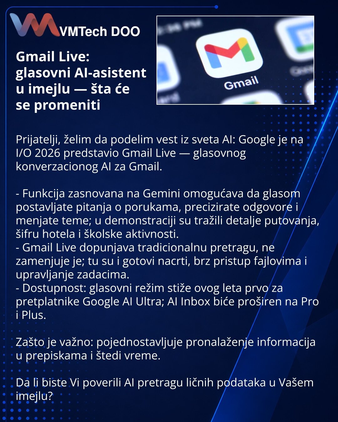 Gmail Live: glasovni AI-asistent u imejlu — šta će se promeniti

Prijatelji, želim da podelim vest iz sveta AI: Google je na I/O 2026 predstavio Gmail Live — glasovnog konverzacionog AI za Gmail.

- Funkcija zasnovana na Gemini omogućava da glasom postavljate pitanja o porukama, precizirate odgovore i menjate teme; u demonstraciji su tražili detalje putovanja, šifru hotela i školske aktivnosti.
- Gmail Live dopunjava tradicionalnu pretragu, ne zamenjuje je; tu su i gotovi nacrti, brz pristup faj