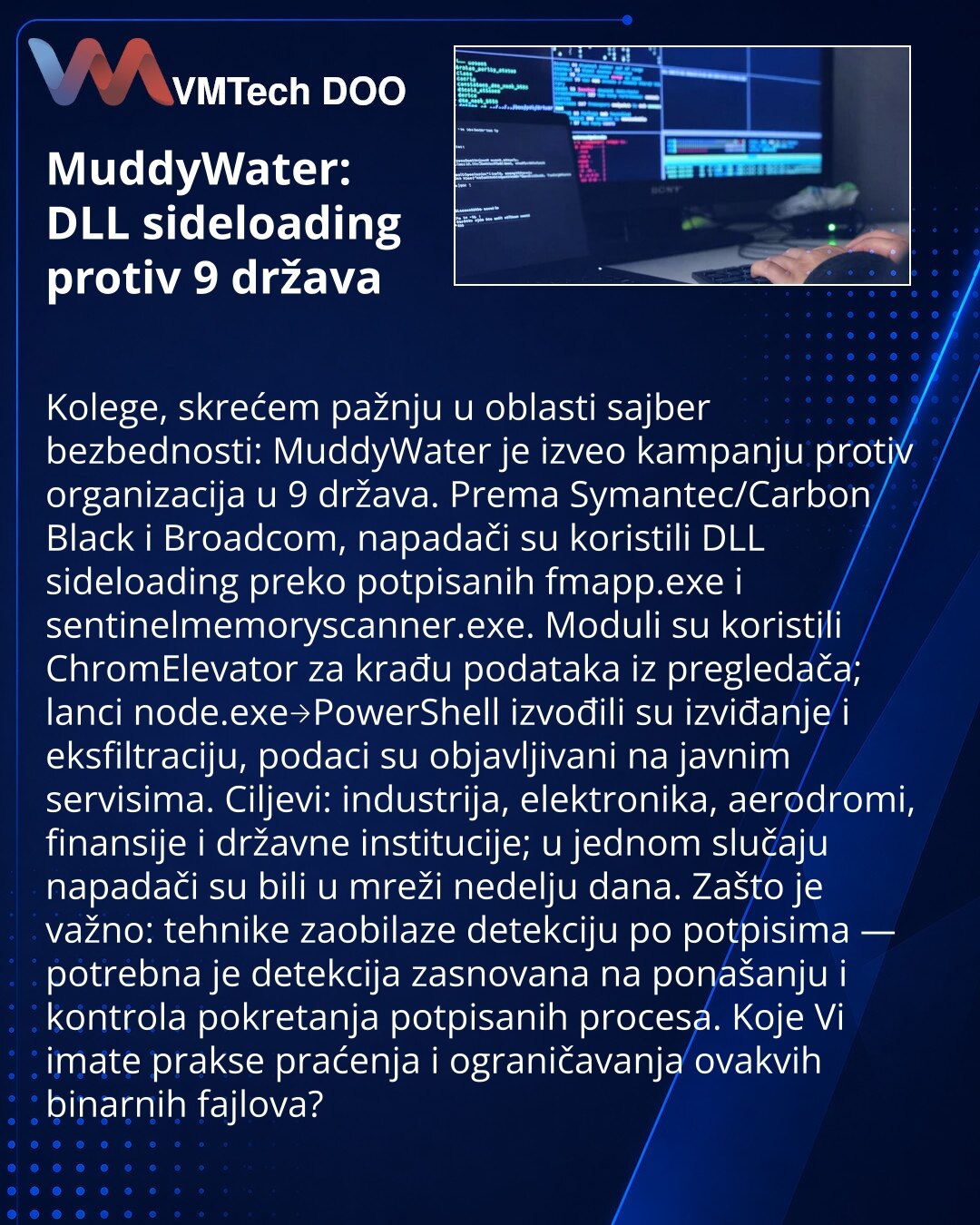 MuddyWater: DLL sideloading protiv 9 država

Kolege, skrećem pažnju u oblasti sajber bezbednosti: MuddyWater je izveo kampanju protiv organizacija u 9 država. Prema Symantec/Carbon Black i Broadcom, napadači su koristili DLL sideloading preko potpisanih fmapp.exe i sentinelmemoryscanner.exe. Moduli su koristili ChromElevator za krađu podataka iz pregledača; lanci node.exe→PowerShell izvođili su izviđanje i eksfiltraciju, podaci su objavljivani na javnim servisima. Ciljevi: industrija, elektronik