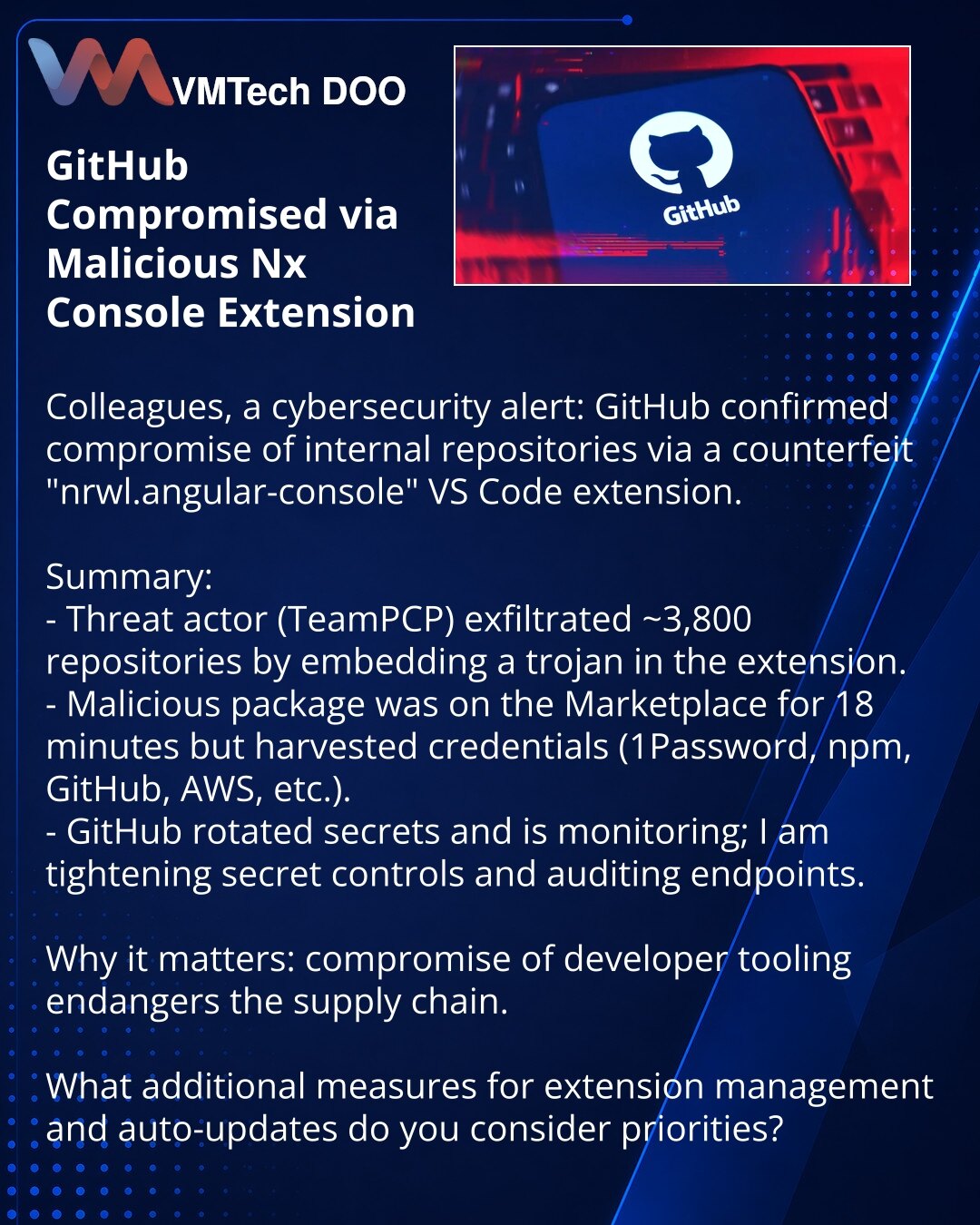 Kompromitacija GitHub-a putem zlonamernog proširenja Nx Console

Kolege, želim da skrenem pažnju u oblasti kibernetičke bezbednosti: GitHub je potvrdio kompromitaciju internih repozitorijuma putem lažnog proširenja nrwl.angular-console za VS Code.

Ukratko:
- Napadači (TeamPCP) eksfiltrirali su ~3.800 repozitorijuma instaliranjem trojanca u proširenju.
- Zlonamerni kod bio je u Marketplace 18 minuta, ali je kradao akreditive (1Password, npm, GitHub, AWS i dr.).
- GitHub je rotirao tajne i prati