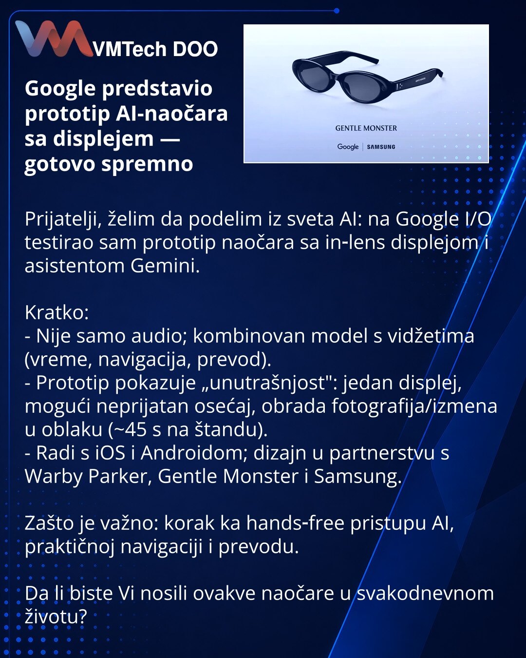 Google predstavio prototip AI-naočara sa displejem — gotovo spremno

Prijatelji, želim da podelim iz sveta AI: na Google I/O testirao sam prototip naočara sa in‑lens displejom i asistentom Gemini.

Kratko:
- Nije samo audio; kombinovan model s vidžetima (vreme, navigacija, prevod).
- Prototip pokazuje „unutrašnjost": jedan displej, mogući neprijatan osećaj, obrada fotografija/izmena u oblaku (~45 s na štandu).
- Radi s iOS i Androidom; dizajn u partnerstvu s Warby Parker, Gentle Monster i Samsun