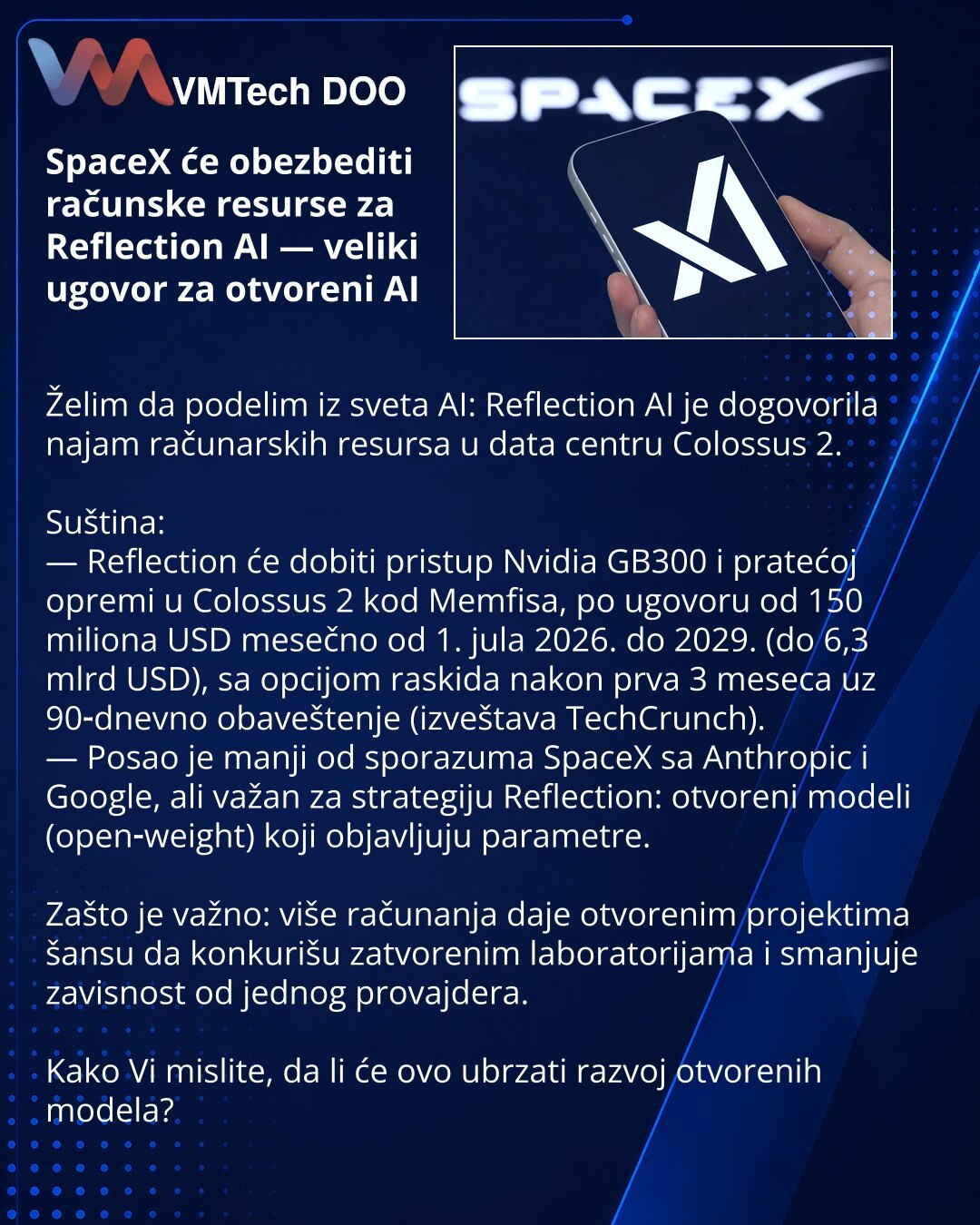 SpaceX će obezbediti računske resurse za Reflection AI — veliki ugovor za otvoreni AI

Želim da podelim iz sveta AI: Reflection AI je dogovorila najam računarskih resursa u data centru Colossus 2.

Suština:
— Reflection će dobiti pristup Nvidia GB300 i pratećoj opremi u Colossus 2 kod Memfisa, po ugovoru od 150 miliona USD mesečno od 1. jula 2026. do 2029. (do 6,3 mlrd USD), sa opcijom raskida nakon prva 3 meseca uz 90‑dnevno obaveštenje (izveštava TechCrunch).
— Posao je manji od sporazuma Spac