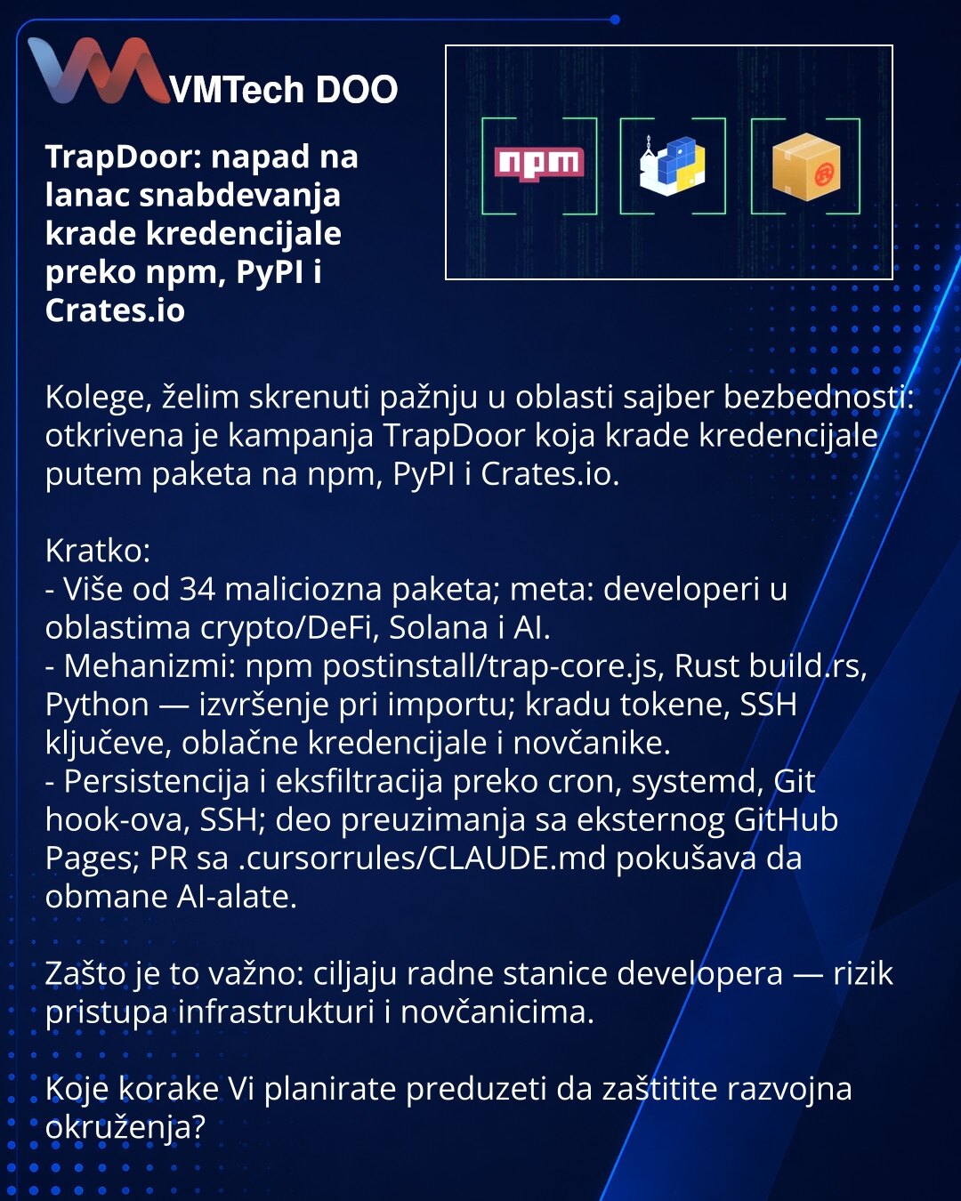 TrapDoor: napad na lanac snabdevanja krade kredencijale preko npm, PyPI i Crates.io

Kolege, želim skrenuti pažnju u oblasti sajber bezbednosti: otkrivena je kampanja TrapDoor koja krade kredencijale putem paketa na npm, PyPI i Crates.io.

Kratko:
- Više od 34 maliciozna paketa; meta: developeri u oblastima crypto/DeFi, Solana i AI.
- Mehanizmi: npm postinstall/trap-core.js, Rust build.rs, Python — izvršenje pri importu; kradu tokene, SSH ključeve, oblačne kredencijale i novčanike.
- Persistenci