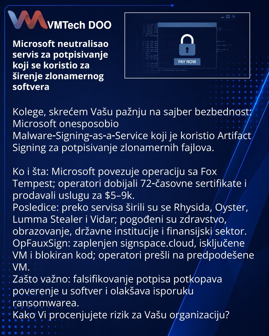 Microsoft neutralisao servis za potpisivanje koji se koristio za širenje zlonamernog softvera

Kolege, skrećem Vašu pažnju na sajber bezbednost: Microsoft onesposobio Malware‑Signing‑as‑a‑Service koji je koristio Artifact Signing za potpisivanje zlonamernih fajlova.

Ko i šta: Microsoft povezuje operaciju sa Fox Tempest; operatori dobijali 72‑časovne sertifikate i prodavali uslugu za $5–9k.
Posledice: preko servisa širili su se Rhysida, Oyster, Lumma Stealer i Vidar; pogođeni su zdravstvo, obraz