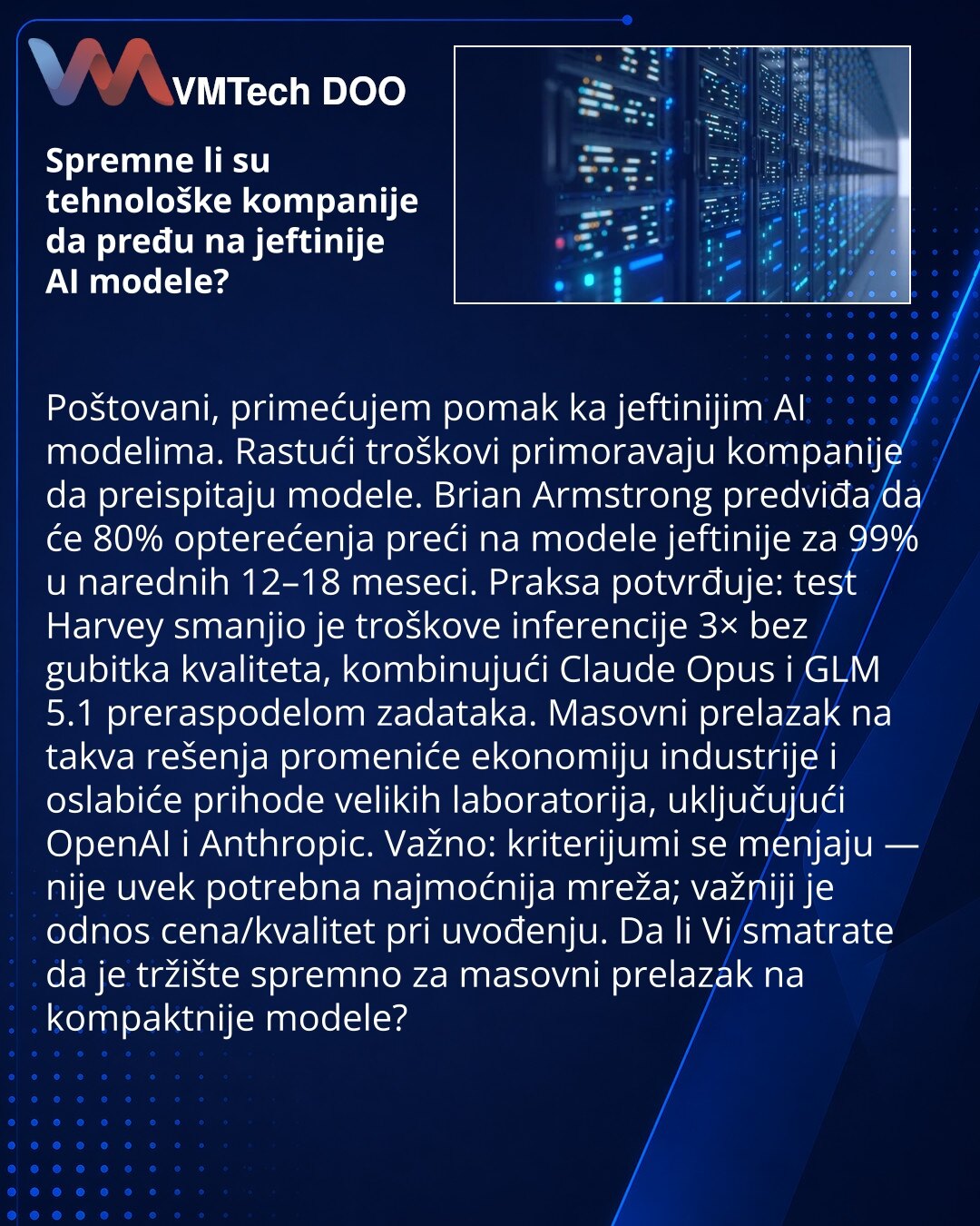 Spremne li su tehnološke kompanije da pređu na jeftinije AI modele?

Poštovani, primećujem pomak ka jeftinijim AI modelima. Rastući troškovi primoravaju kompanije da preispitaju modele. Brian Armstrong predviđa da će 80% opterećenja preći na modele jeftinije za 99% u narednih 12–18 meseci. Praksa potvrđuje: test Harvey smanjio je troškove inferencije 3× bez gubitka kvaliteta, kombinujući Claude Opus i GLM 5.1 preraspodelom zadataka. Masovni prelazak na takva rešenja promeniće ekonomiju industrij