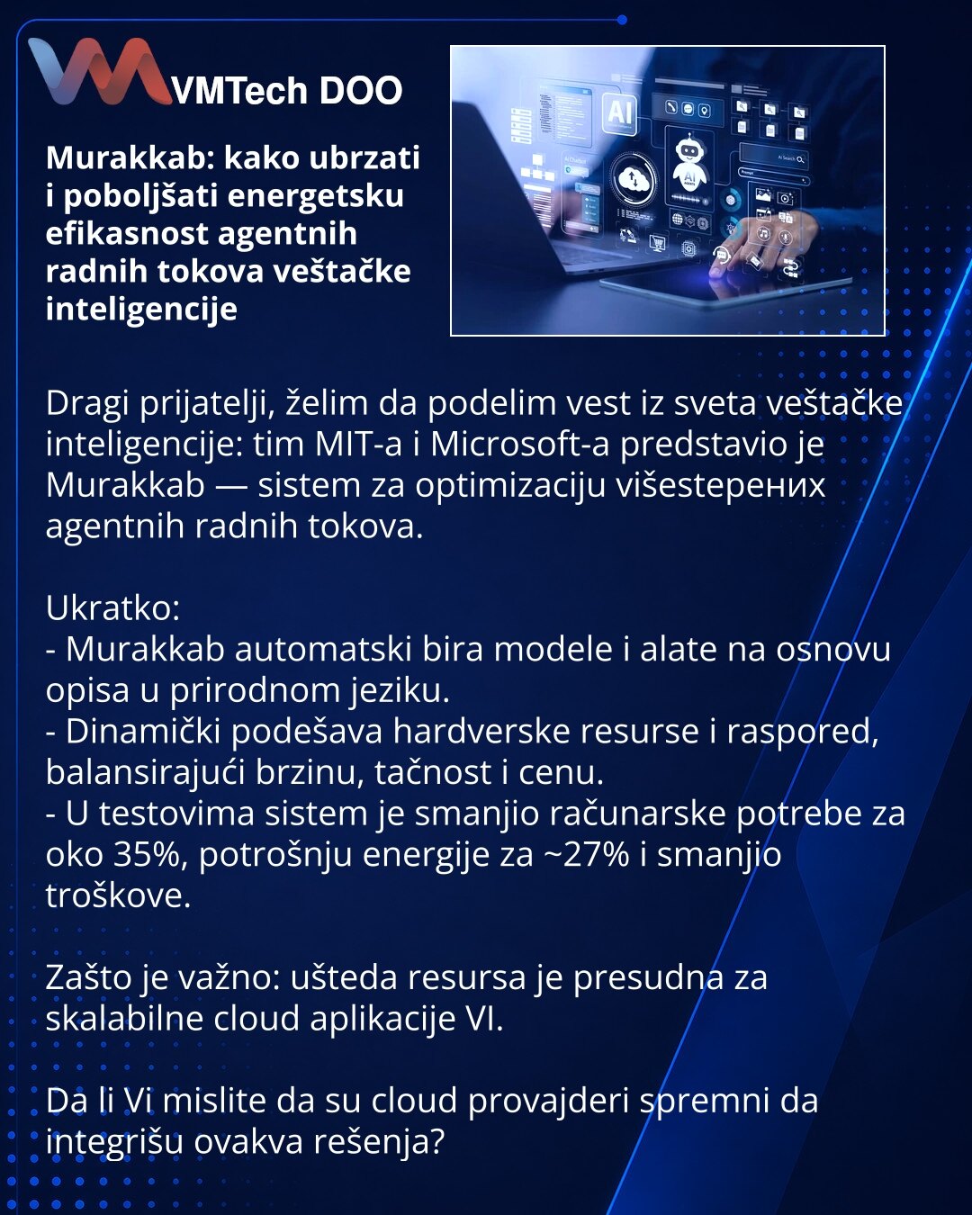 Murakkab: kako ubrzati i poboljšati energetsku efikasnost agentnih radnih tokova veštačke inteligencije

Dragi prijatelji, želim da podelim vest iz sveta veštačke inteligencije: tim MIT-a i Microsoft-a predstavio je Murakkab — sistem za optimizaciju višestepених agentnih radnih tokova.

Ukratko:
- Murakkab automatski bira modele i alate na osnovu opisa u prirodnom jeziku.
- Dinamički podešava hardverske resurse i raspored, balansirajući brzinu, tačnost i cenu.
- U testovima sistem je smanjio rač