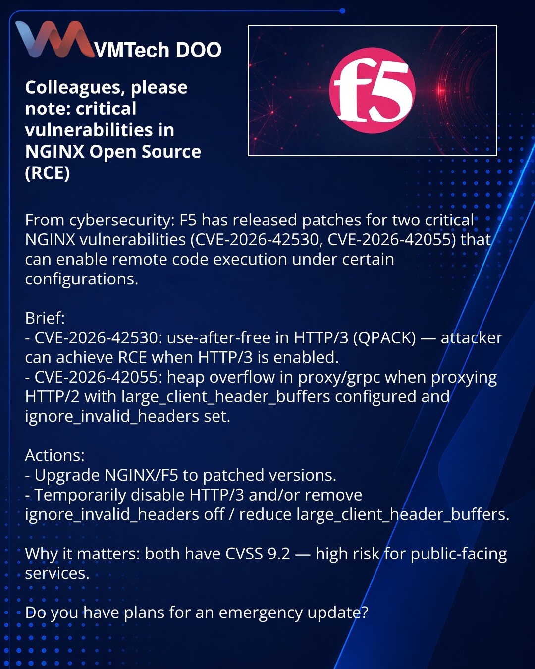 Poštovane kolege, želim da skrenem pažnju: kritične ranjivosti u NGINX Open Source (RCE)

Iz oblasti kibernetske bezbednosti: F5 je objavila zakrpe za dve kritične ranjivosti u NGINX (CVE-2026-42530, CVE-2026-42055) koje omogućavaju udaljeno izvršavanje koda u određenim konfiguracijama.

Ukratko:
- CVE-2026-42530: use-after-free u HTTP/3 (QPACK) — napadač može izazvati RCE ako je HTTP/3 omogućen.
- CVE-2026-42055: heap overflow u proxy/grpc pri proksiranju HTTP/2 i pri podešenim large_client_hea