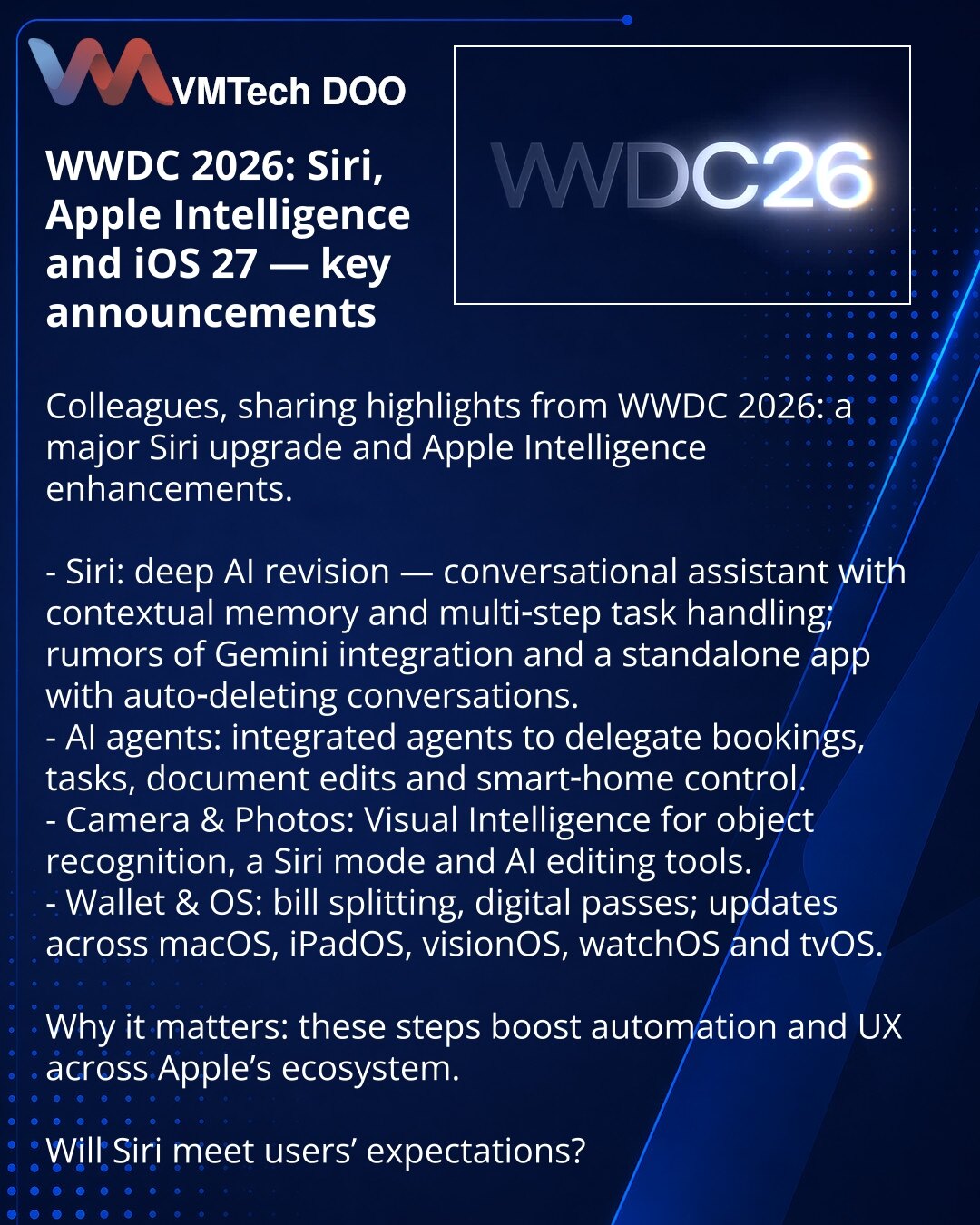 WWDC 2026: Siri, Apple Intelligence i iOS 27

Prijatelji, delim vesti iz sveta tehnologije: počinje WWDC 2026 — očekuje se veliki upgrade Siri i Apple Intelligence.

- Siri: duboka AI-revizija — konverzacijski asistent sa kontekstom i podrškom za višestepene zadatke; pominje se Gemini i zasebna aplikacija sa automatskim brisanjem dijaloga.
- AI-agenti: integracija agenata za delegiranje rezervacija, zadataka, izmene dokumenata i upravljanje pametnim domom.
- Kamera i Fotografije: nova Visual Int