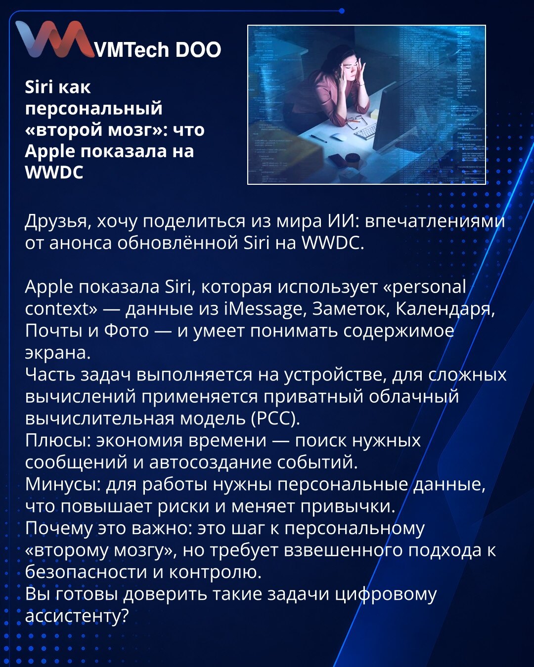 Siri kao lični „drugi mozak“: šta je Apple prikazao na WWDC

Poštovani, želim da podelim utiske iz sveta veštačke inteligencije (AI): najavu unapređene Siri na WWDC.
Apple je predstavio Siri koja koristi 'personal context' — podatke iz iMessage, Beleški, Kalendara, Pošte i Fotografija — i ume da razume sadržaj ekrana.
Deo zadataka se izvršava na uređaju, dok se za složene proračune koristi privatni oblačni model računanja (PCC).
Prednosti: ušteda vremena — pretraga relevantnih poruka i automatsk